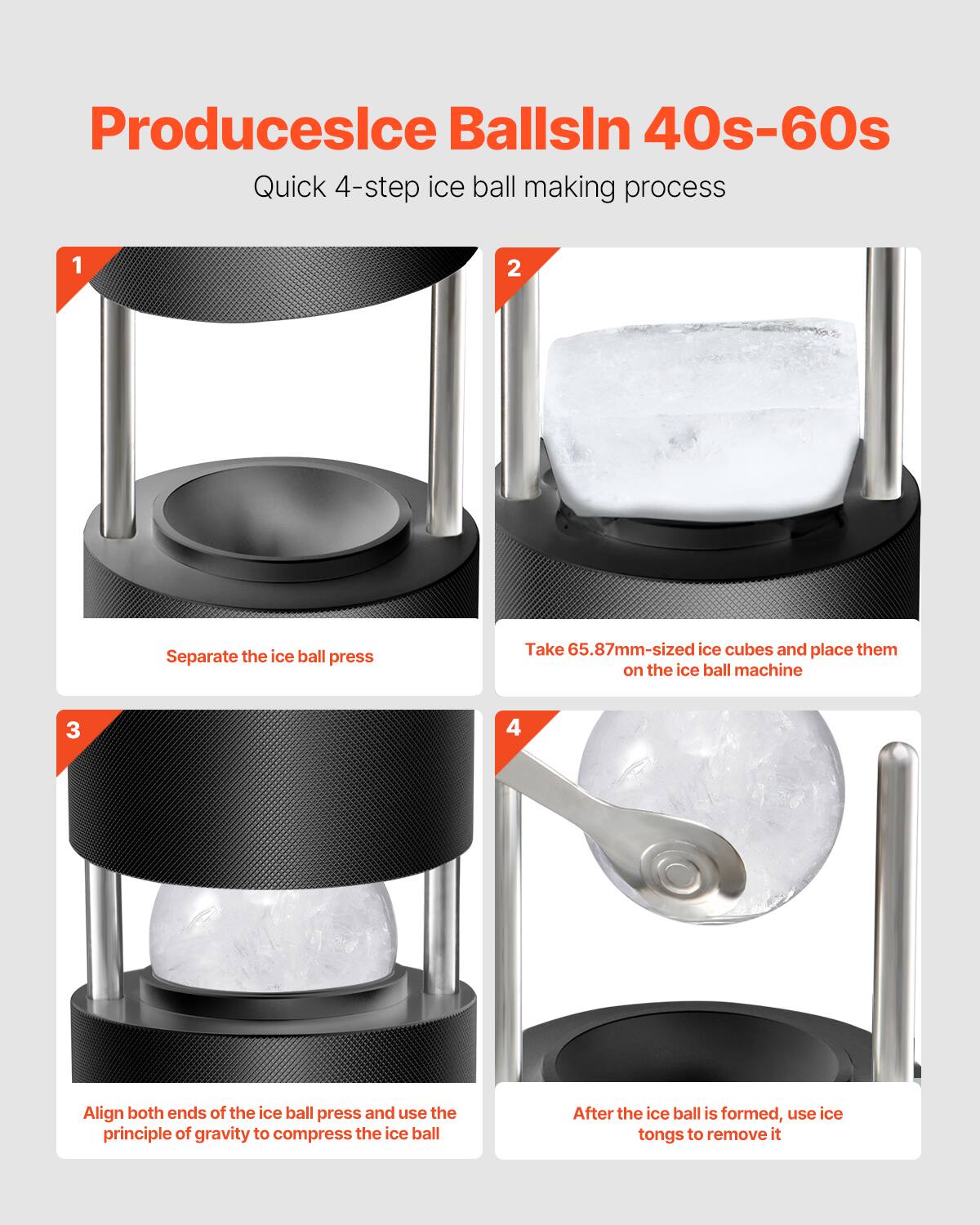Produces Ice Balls in 40s-60s

Quick 4-step ice ball making process

1. Separate the ice ball press
2. Take 65.87mm-sized ice cubes and place them on the ice ball machine
3. Align both ends of the ice ball press and use the principle of gravity to compress the ice ball
4. After the ice ball is formed, use ice tongs to remove it
