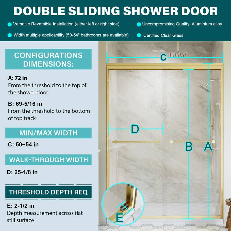 DOUBLE SLIDING SHOWER DOOR

- Versatile Reversible Installation (either left or right side)
- Uncompromising Quality. Aluminium alloy
- Width multiple applicability (50-54" bathrooms are available)
- Certified Clear Glass

CONFIGURATIONS DIMENSIONS:
- A: 72 in
  From the threshold to the top of the shower door
- B: 69-5/16 in
  From the threshold to the bottom of top track
- MIN/MAX WIDTH
  C: 50~54 in
- WALK-THROUGH WIDTH
  D: 25-1/8 in
- THRESHOLD DEPTH REQ
  E: 2-1/2 in
  Depth measurement across flat still surface