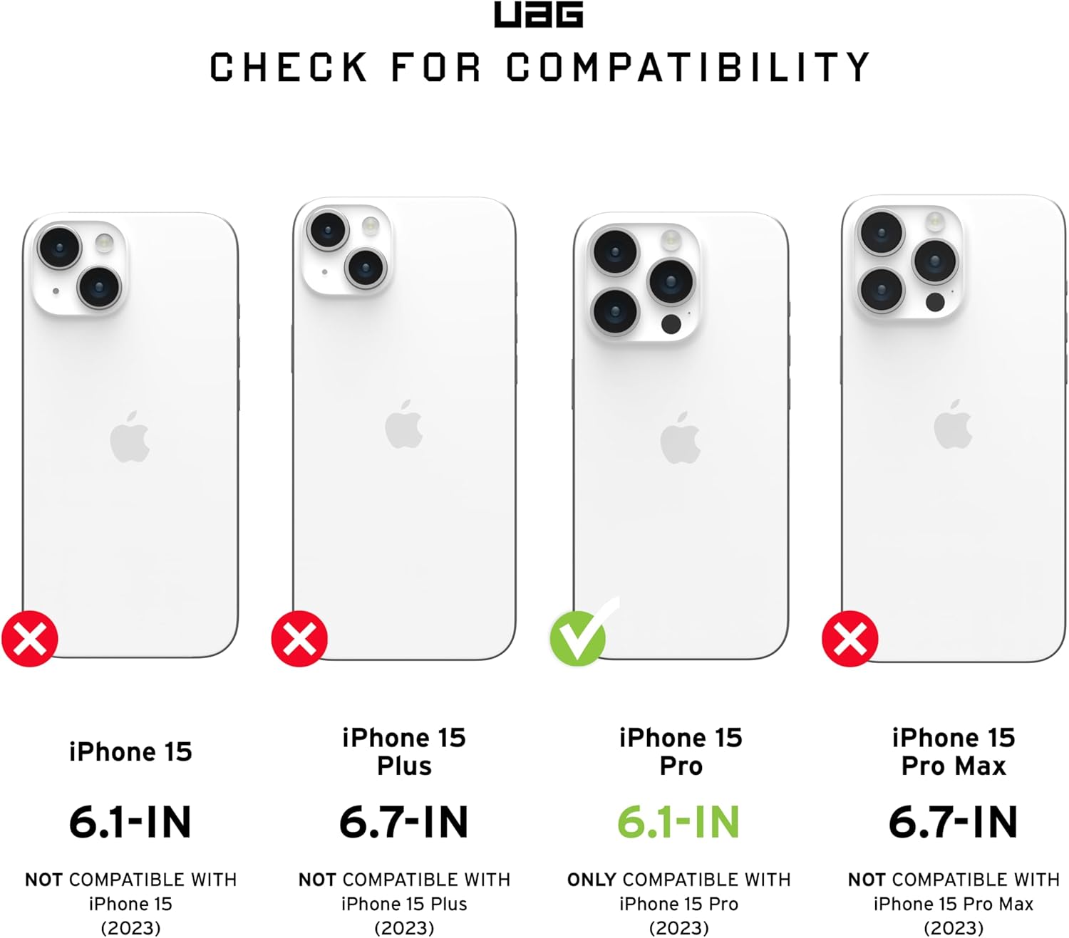 UAG CHECK FOR COMPATIBILITY

iPhone 15 6.1-IN NOT COMPATIBLE WITH iPhone 15 (2023)

iPhone 15 Plus 6.7-IN NOT COMPATIBLE WITH iPhone 15 Plus (2023)

iPhone 15 Pro 6.1-IN ONLY COMPATIBLE WITH iPhone 15 Pro (2023)

iPhone 15 Pro Max 6.7-IN NOT COMPATIBLE WITH iPhone 15 Pro Max (2023)