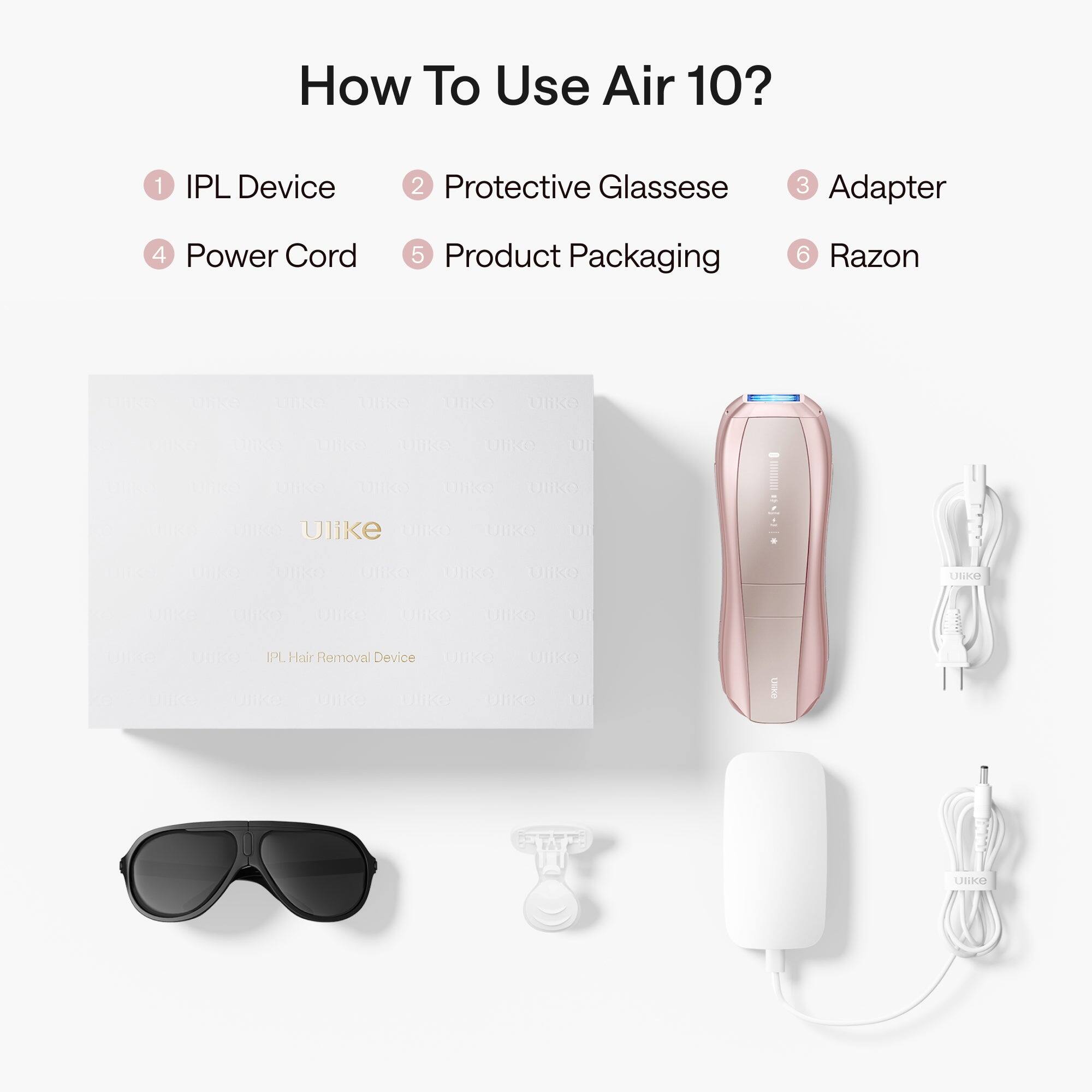 How To Use Air 10?
1 IPL Device
2 Protective Glasses
3 Adapter
4 Power Cord
5 Product Packaging
6 Razon

Ulike
IPL Hair Removal Device