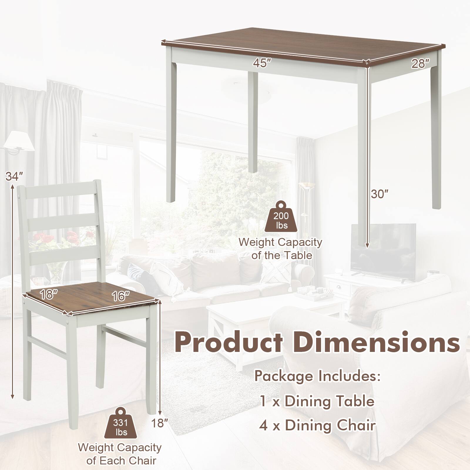 Product Dimensions

Package Includes:
1 x Dining Table
4 x Dining Chair

Weight Capacity of the Table: 200 lbs
Weight Capacity of Each Chair: 331 lbs

Table Dimensions:
- Length: 45"
- Width: 28"
- Height: 30"

Chair Dimensions:
- Seat Width: 18"
- Seat Depth: 16"
- Height: 34"