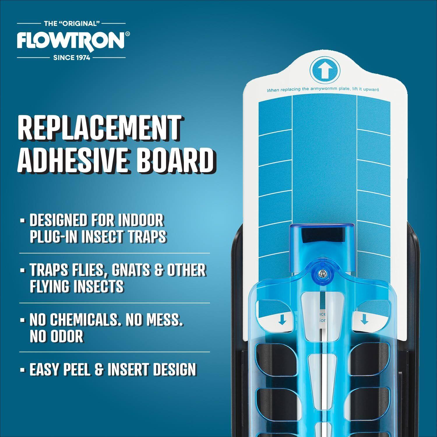 THE "ORIGINAL" FLOWTRON  
SINCE 1974  

REPLACEMENT ADHESIVE BOARD  

- DESIGNED FOR INDOOR PLUG-IN INSECT TRAPS  
- TRAPS FLIES, GNATS & OTHER FLYING INSECTS  
- NO CHEMICALS. NO MESS. NO ODOR  
- EASY PEEL & INSERT DESIGN  

When replacing the armyworm plate, lift it upward