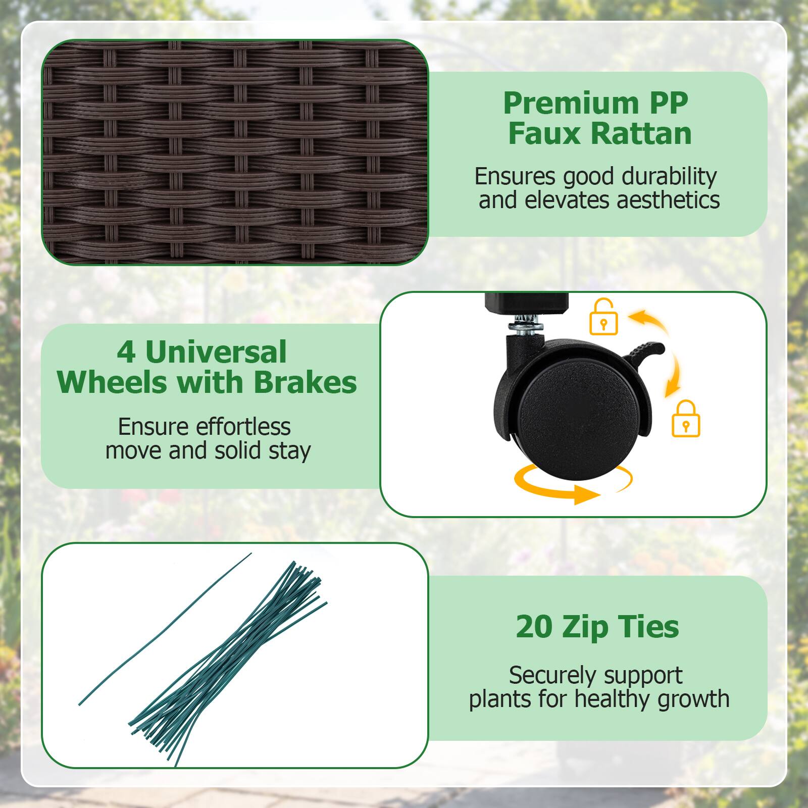 Premium PP Faux Rattan  
Ensures good durability and elevates aesthetics  

4 Universal Wheels with Brakes  
Ensure effortless move and solid stay  

20 Zip Ties  
Securely support plants for healthy growth
