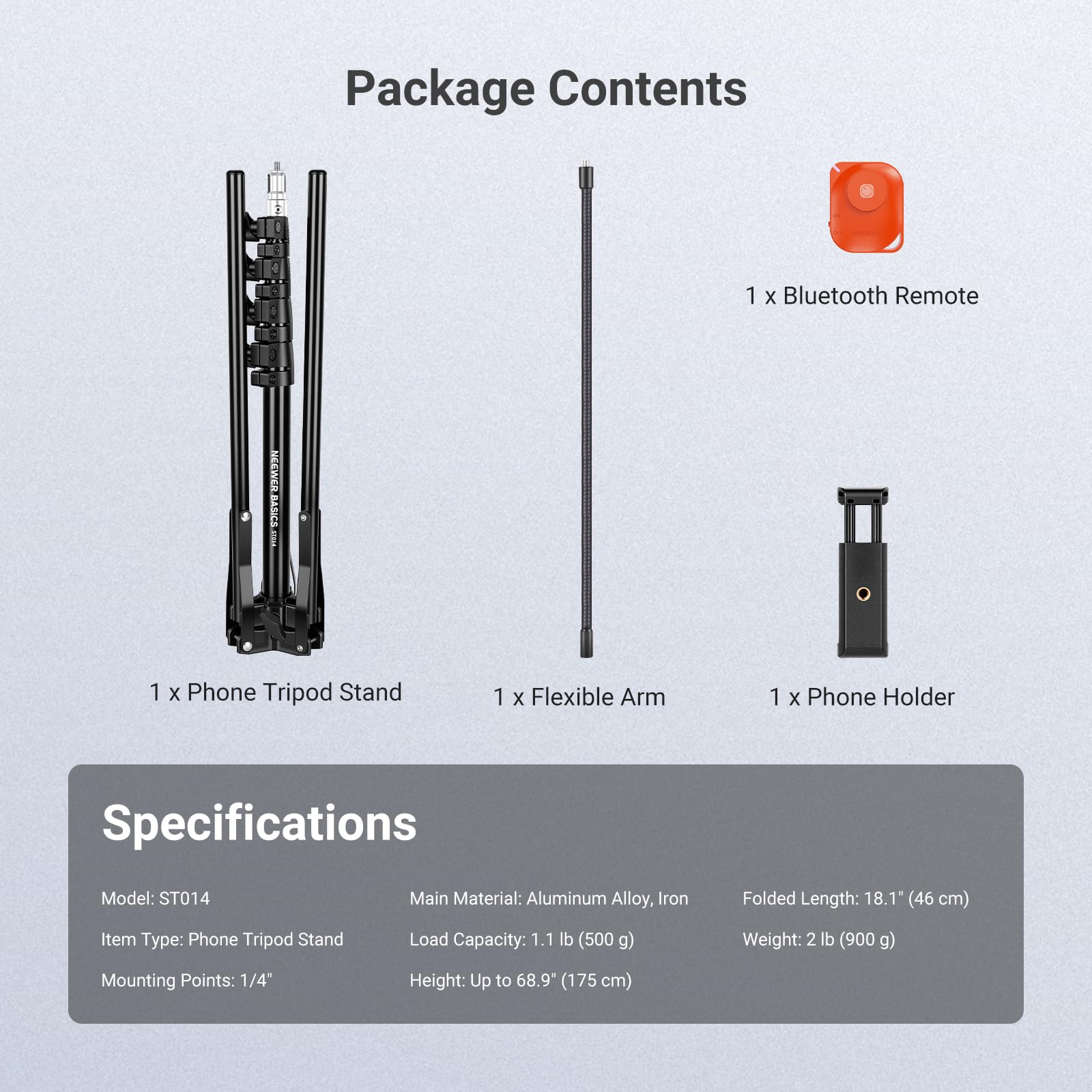 Package Contents  
1 x Bluetooth Remote  
1 x Phone Tripod Stand  
1 x Flexible Arm  
1 x Phone Holder  

Specifications  
Model: ST014  
Main Material: Aluminum Alloy, Iron  
Folded Length: 18.1" (46 cm)  
Item Type: Phone Tripod Stand  
Load Capacity: 1.1 lb (500 g)  
Weight: 2 lb (900 g)  
Mounting Points: 1/4"  
Height: Up to 68.9" (175 cm)