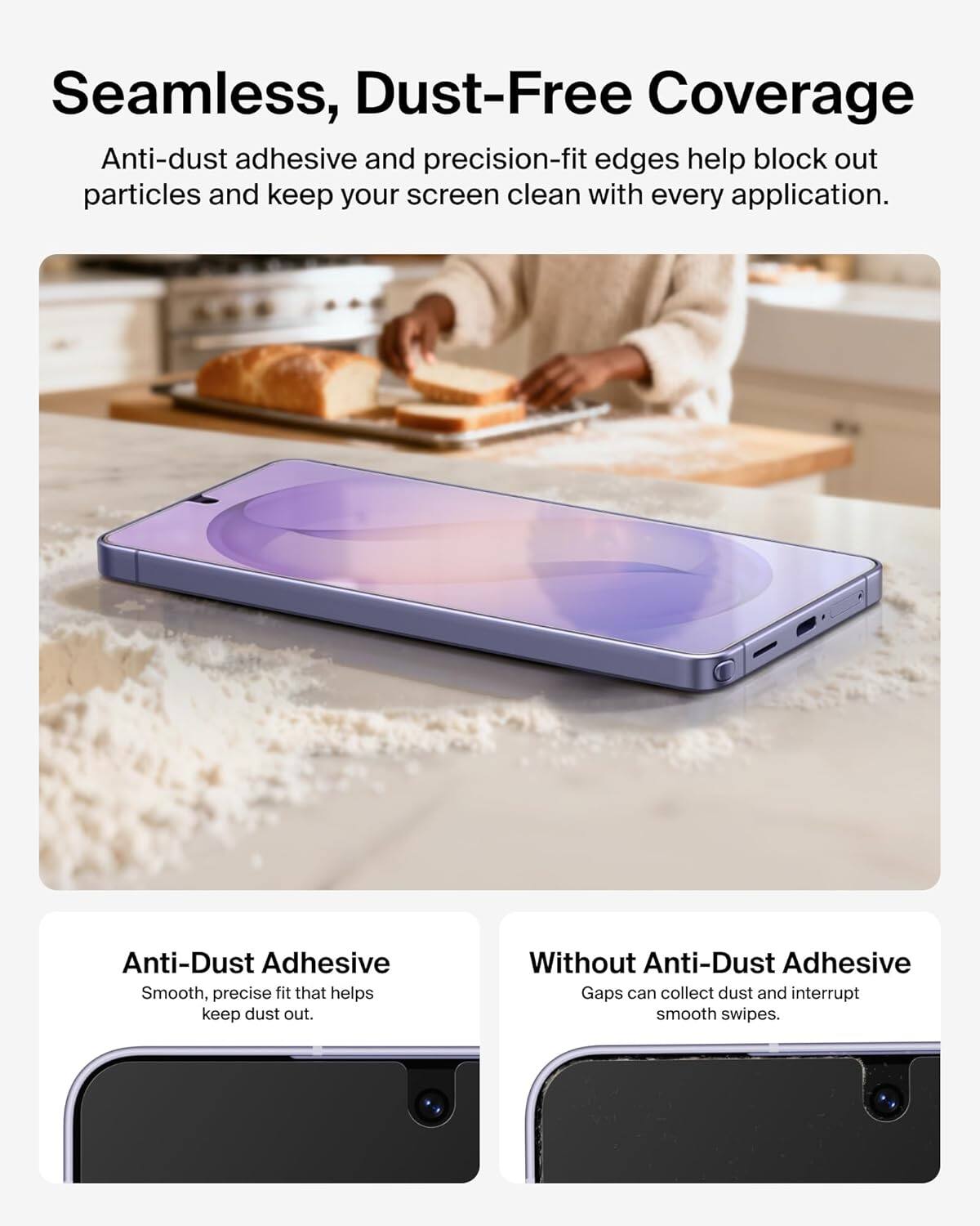 Seamless, Dust-Free Coverage

Anti-dust adhesive and precision-fit edges help block out particles and keep your screen clean with every application.

Anti-Dust Adhesive
Smooth, precise fit that helps keep dust out.

Without Anti-Dust Adhesive
Gaps can collect dust and interrupt smooth swipes.