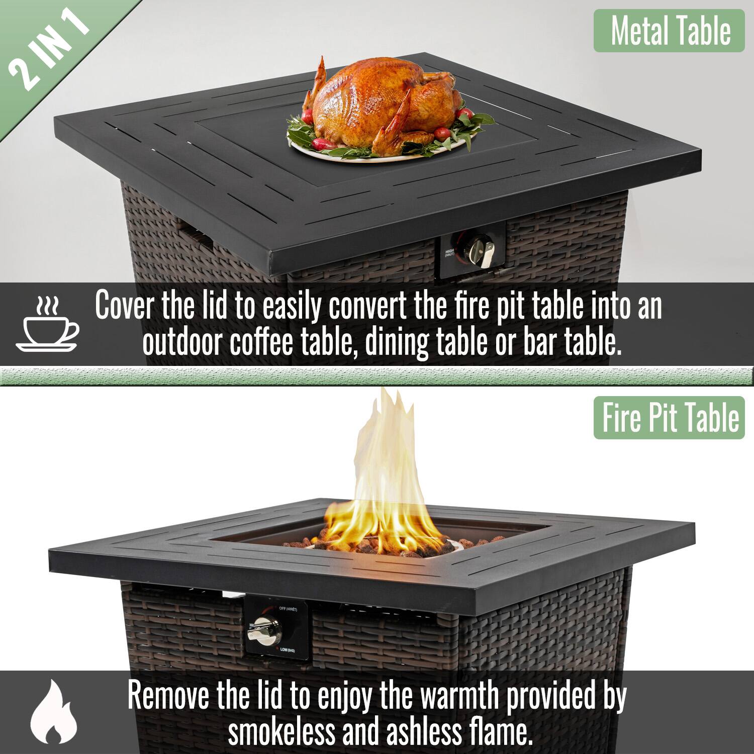 2 IN 1

Metal Table

Cover the lid to easily convert the fire pit table into an outdoor coffee table, dining table or bar table.

Fire Pit Table

Remove the lid to enjoy the warmth provided by smokeless and ashless flame.