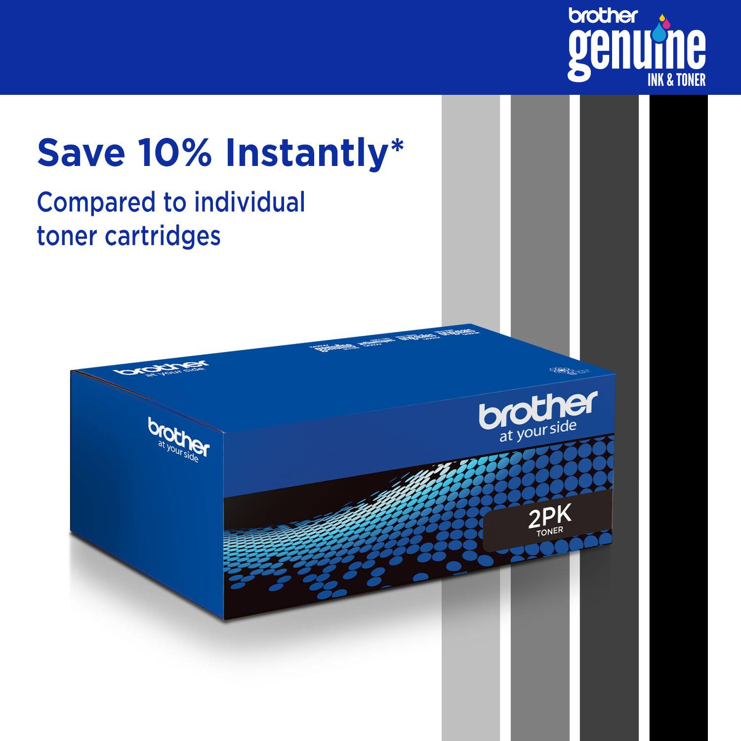 brother genuine INK & TONER Save 10% Instantly* Compared to individual toner cartridges brother at your side brother at your side 2PK TONER
