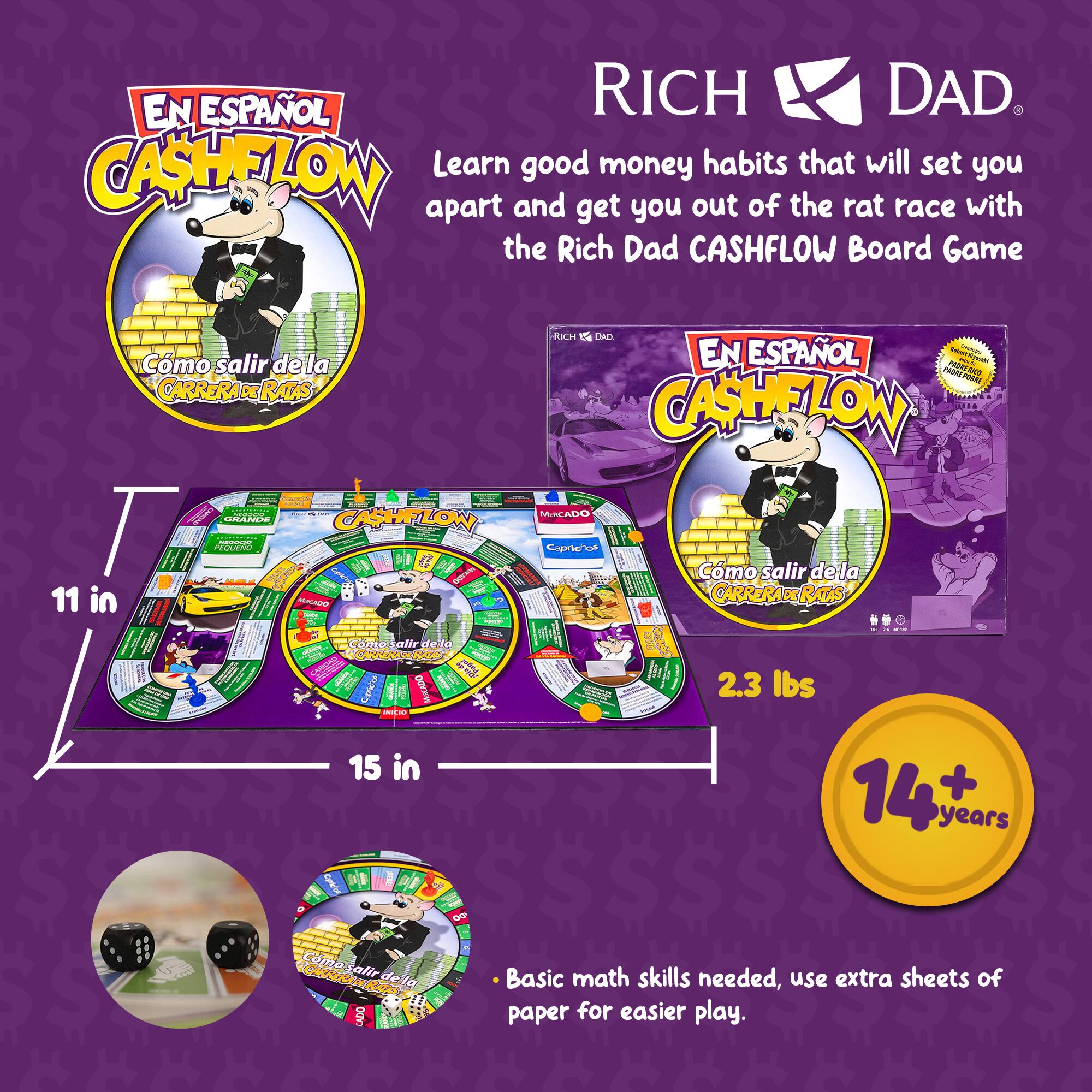 EN ESPAÑOL RICH DAD. CASHFLOW

Learn good money habits that will set you apart and get you out of the rat race with the Rich Dad CASHFLOW Board Game

Cmo salir de la CARRERA RATAS

RICH C4 DAD EN ESPAÑOL

11 in | 15 in

2.3 lbs

14 + years

Basic math skills needed, use extra sheets of paper for easier play.