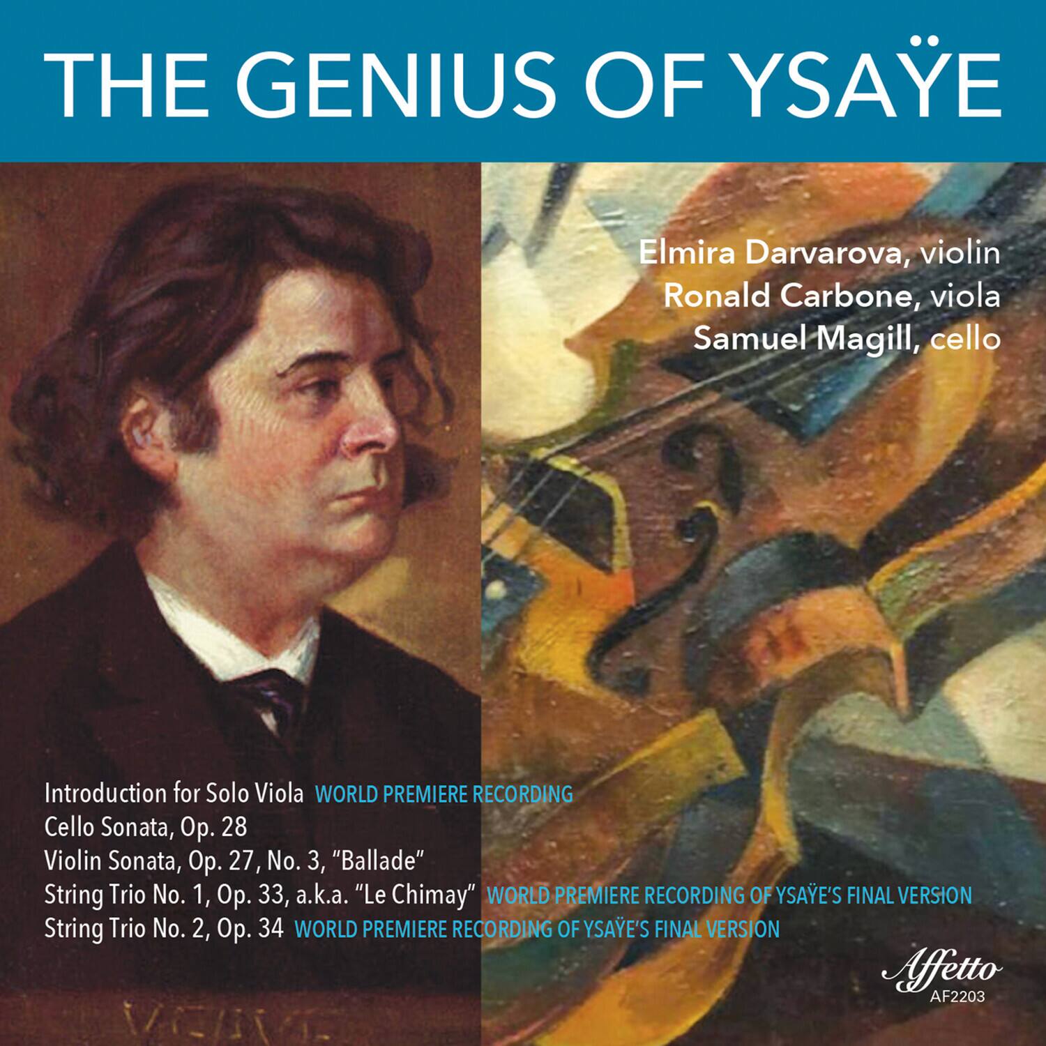**THE GENIUS OF YSAYE**

Elmira Darvarova, violin  
Ronald Carbone, viola  
Samuel Magill, cello

Introduction for Solo Viola  
WORLD PREMIERE RECORDING

Cello Sonata, Op. 28

Violin Sonata, Op. 27, No. 3, "Ballade"

String Trio No. 1, Op. 33, a.k.a. "Le Chimay"  
WORLD PREMIERE RECORDING OF YSAYE'S FINAL VERSION

String Trio No. 2, Op. 34  
WORLD PREMIERE RECORDING OF YSAYE'S FINAL VERSION

Affetto  
AF2203