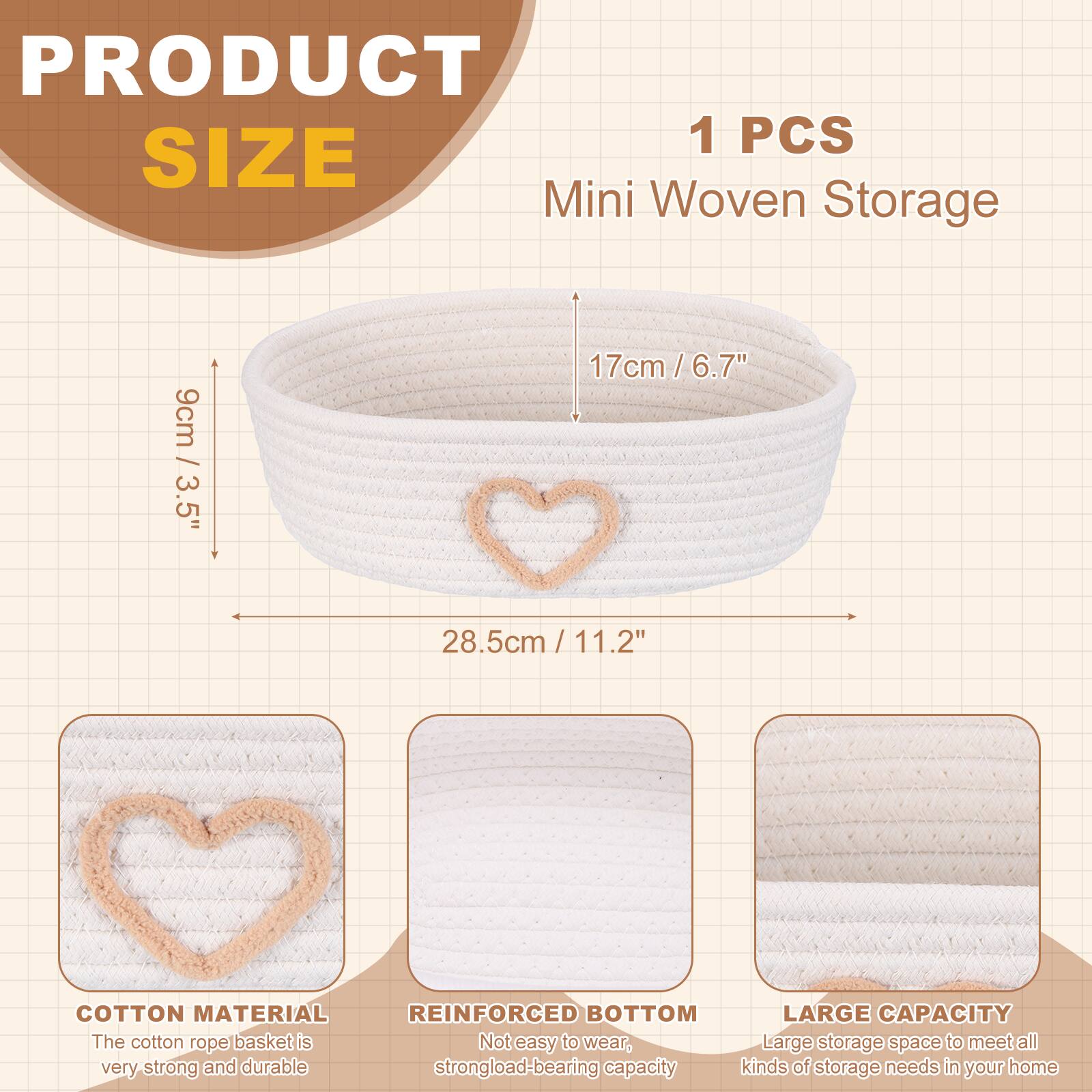 PRODUCT 1 PCS SIZE Mini Woven Storage 3.5" 9cm / 3.5" 17cm / 6.7" 6.7" 28.5cm / 11.2" COTTON MATERIAL REINFORCED BOTTOM LARGE CAPACITY The cotton rope basket is very strong and durable. Not easy to wear, Large storage space to meet all kinds of storage needs in your home.