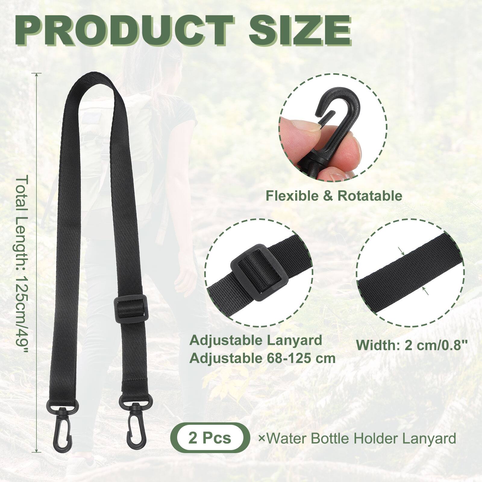PRODUCT SIZE

Total Length: 125cm/49"

Flexible & Rotatable

Adjustable Lanyard
Adjustable 68-125 cm

Width: 2 cm/0.8"

2 Pcs x Water Bottle Holder Lanyard