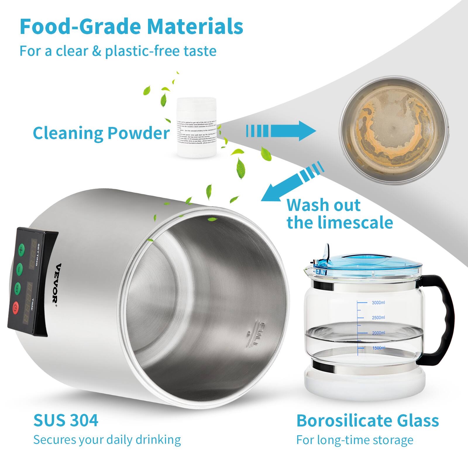 Food-Grade Materials  
For a clear & plastic-free taste  

Cleaning Powder  
Wash out the limescale  

SUS 304  
Secures your daily drinking  

Borosilicate Glass  
For long-time storage