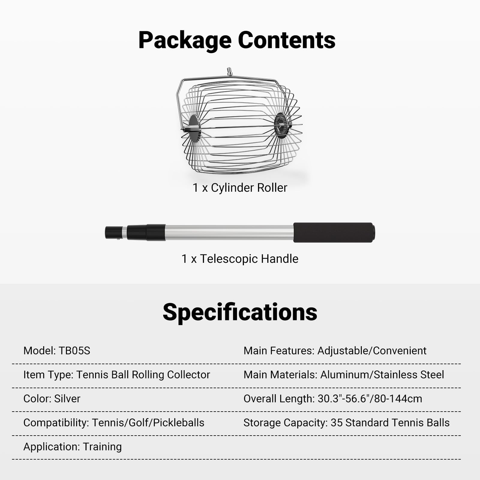 Package Contents  
1 x Cylinder Roller  
1 x Telescopic Handle  

Specifications  
Model: TB05S  
Item Type: Tennis Ball Rolling Collector  
Color: Silver  
Compatibility: Tennis/Golf/Pickleballs  
Application: Training  

Main Features: Adjustable/Convenient  
Main Materials: Aluminum/Stainless Steel  
Overall Length: 30.3" - 56.6" / 80 - 144cm  
Storage Capacity: 35 Standard Tennis Balls