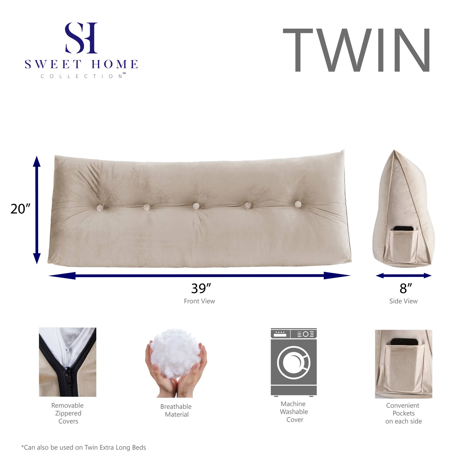 **SWEET HOME COLLECTION**

**TWIN**

- **Front View:** 20" x 39"
- **Side View:** 8"

- Removable Zippered Covers
- Breathable Material
- Machine Washable Cover
- Convenient Pockets on each side

*Can also be used on Twin Extra Long Beds*