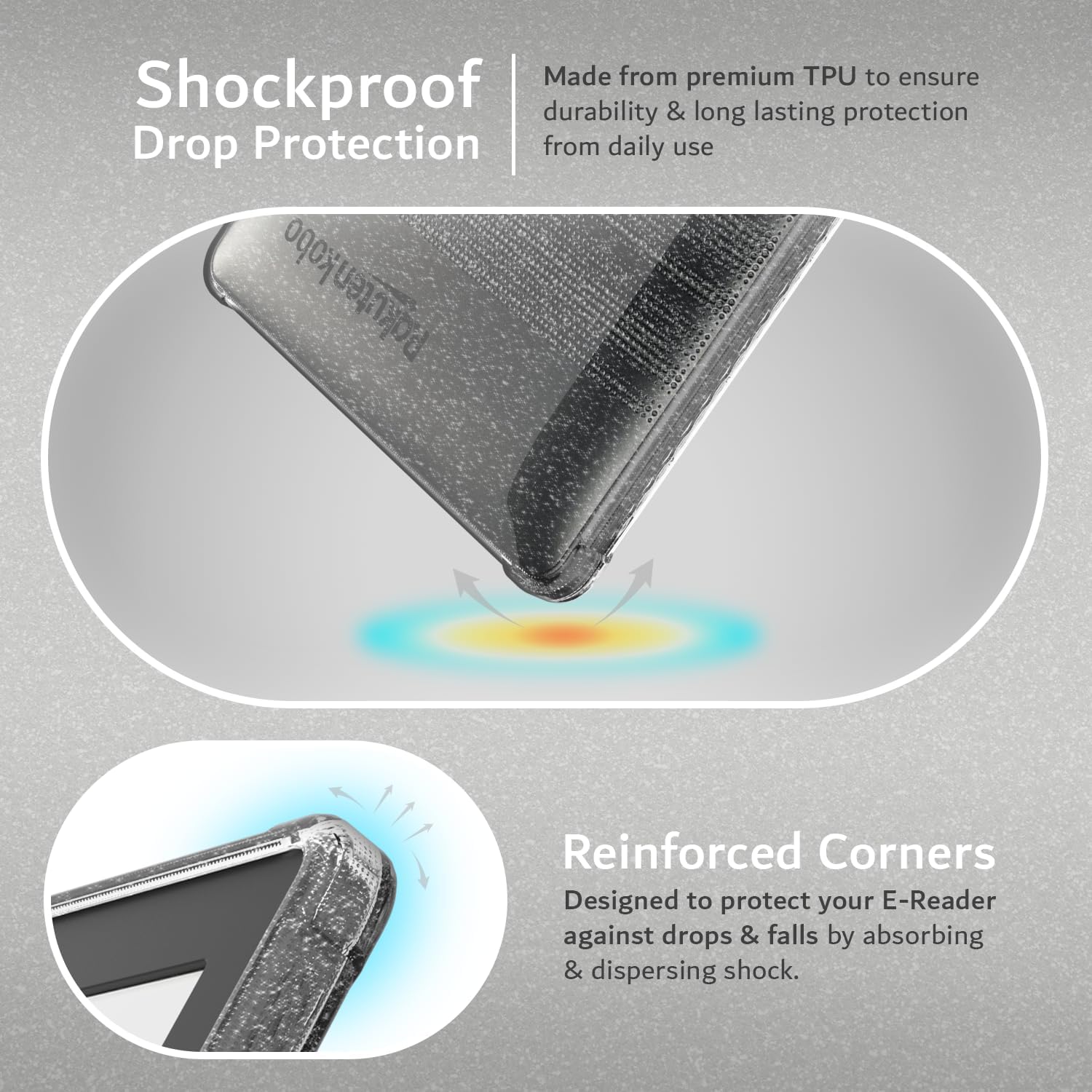 Made from premium TPU to ensure durability & long lasting protection from daily use

Shockproof Drop Protection

Reinforced Corners
Designed to protect your E-Reader against drops & falls by absorbing & dispersing shock.