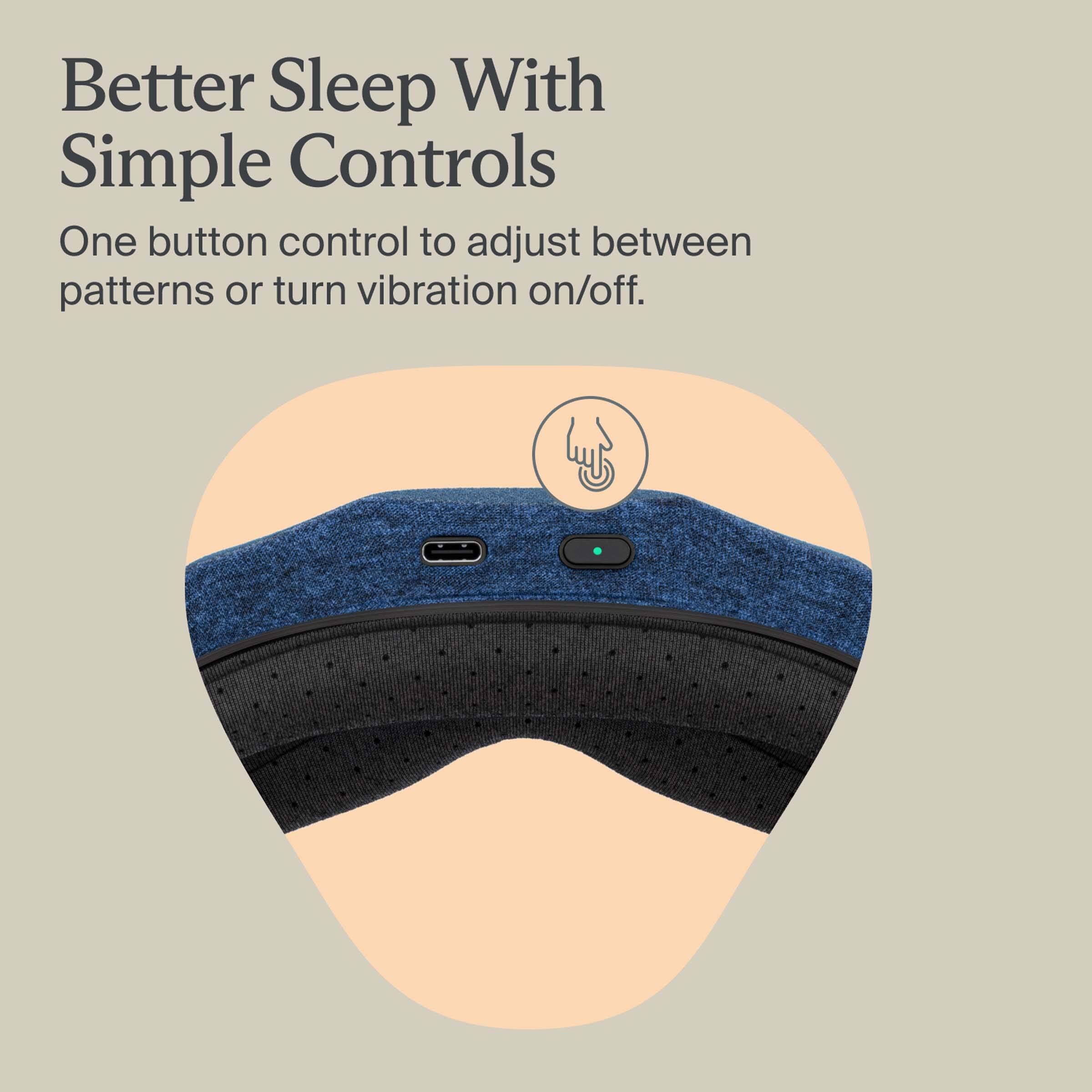 Better Sleep With Simple Controls

One button control to adjust between patterns or turn vibration on/off.