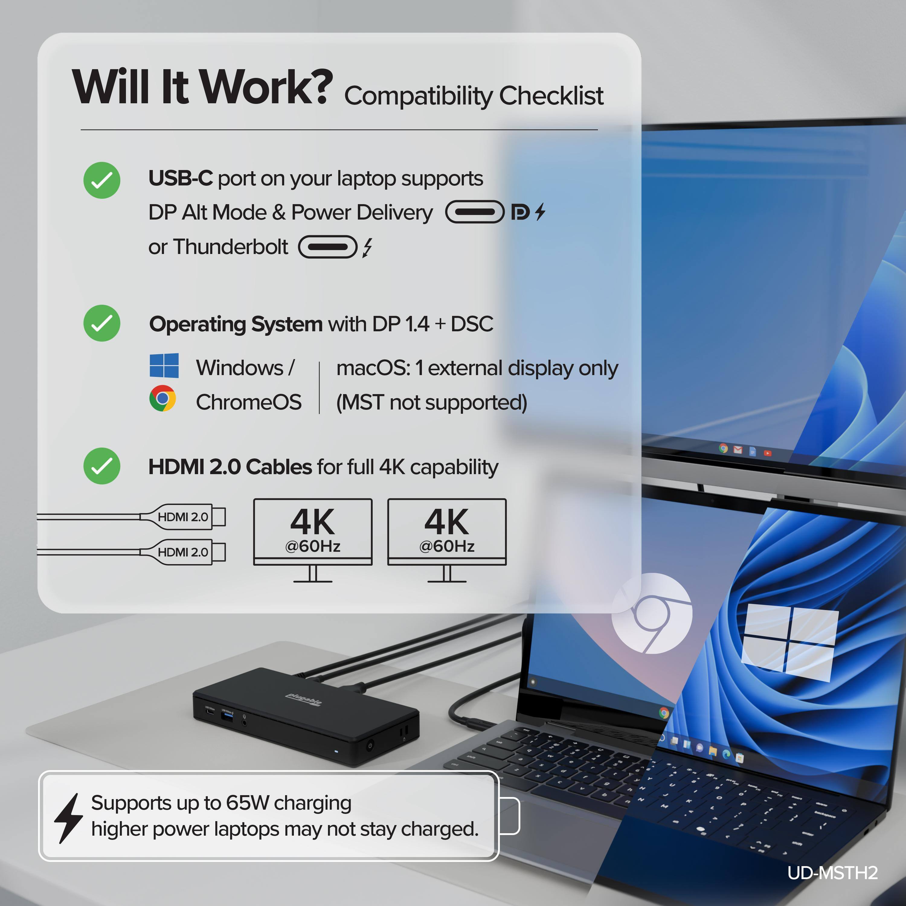 Will It Work? Compatibility Checklist

- USB-C port on your laptop supports DP Alt Mode & Power Delivery or Thunderbolt
- Operating System with DP 1.4 + DSC
  - Windows / macOS: 1 external display only
  - ChromeOS (MST not supported)
- HDMI 2.0 Cables for full 4K capability
  - HDMI 2.0
  - 4K @60Hz
  - 4K @60Hz
- Supports up to 65W charging (higher power laptops may not stay charged)

UD-MSTH2