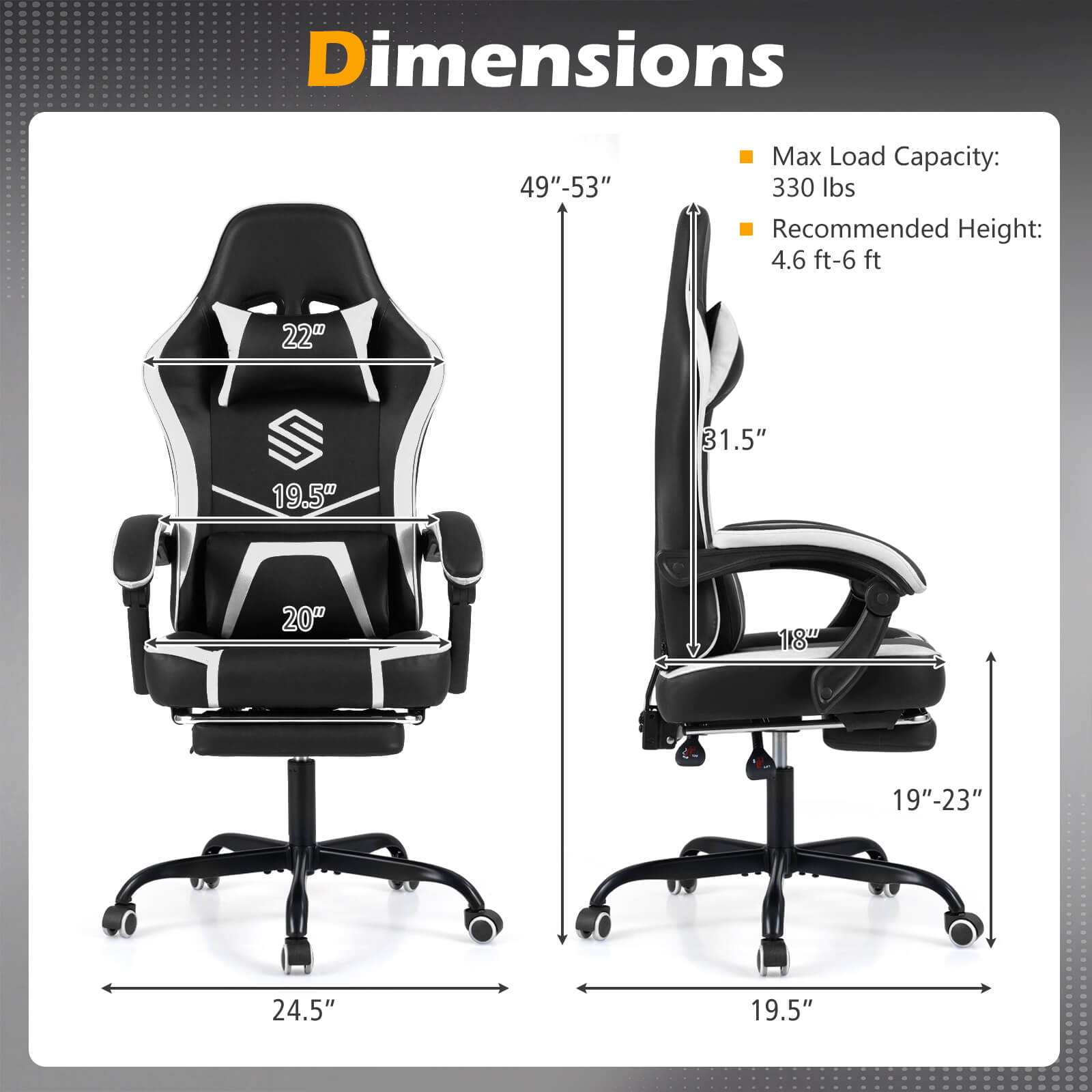Dimensions: 49"-53"  
Max Load Capacity: 330 lbs  
Recommended Height: 4.6 ft-6 ft  

- Width: 22"  
- Depth: 19.5"  
- Height: 31.5"  
- Seat Height: 18"  
- Seat Width: 20"  
- Seat Depth: 19"-23"  
- Armrest Width: 24.5"  
- Base Width: 19.5"