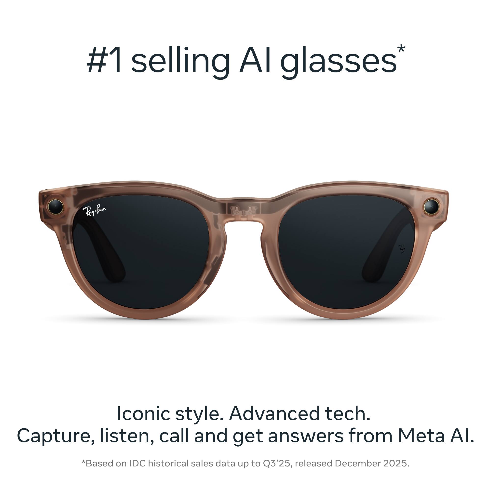 #1 selling AI glasses*  
Rey-Ban - Iconic style. Advanced tech. Capture, listen, call and get answers from Meta AI.  
*Based on IDC historical sales data up to Q3'25, released December 2025.