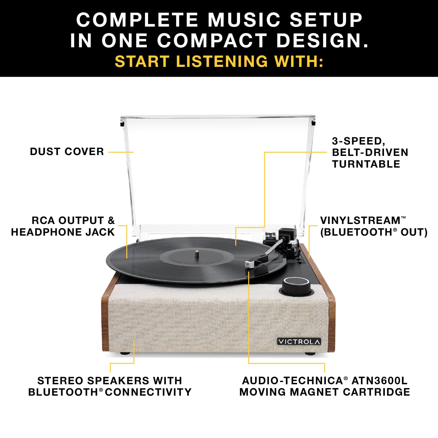 COMPLETE MUSIC SETUP IN ONE COMPACT DESIGN. START LISTENING WITH:
- DUST COVER
- 3-SPEED, BELT-DRIVEN TURNTABLE
- RCA OUTPUT & HEADPHONE JACK
- VINYLSTREAM™ (BLUETOOTH® OUT)
- STEREO SPEAKERS WITH BLUETOOTH® CONNECTIVITY
- AUDIO-TECHNICA® ATN3600L MOVING MAGNET CARTRIDGE
