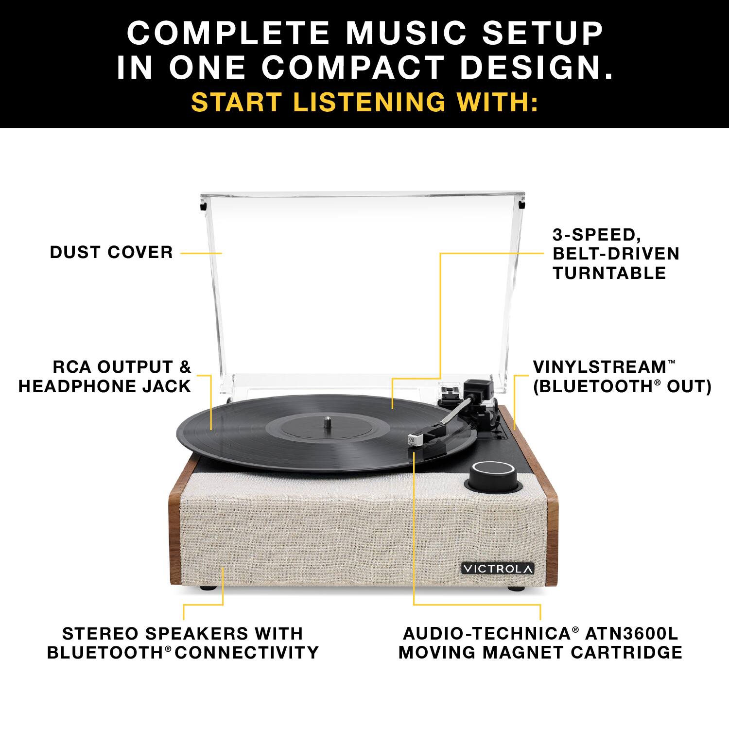 COMPLETE MUSIC SETUP IN ONE COMPACT DESIGN. START LISTENING WITH:

- DUST COVER
- 3-SPEED, BELT-DRIVEN TURNTABLE
- RCA OUTPUT & HEADPHONE JACK
- VINYLSTREAM™ (BLUETOOTH® OUT)
- STEREO SPEAKERS WITH BLUETOOTH® CONNECTIVITY
- AUDIO-TECHNICA® ATN3600L MOVING MAGNET CARTRIDGE