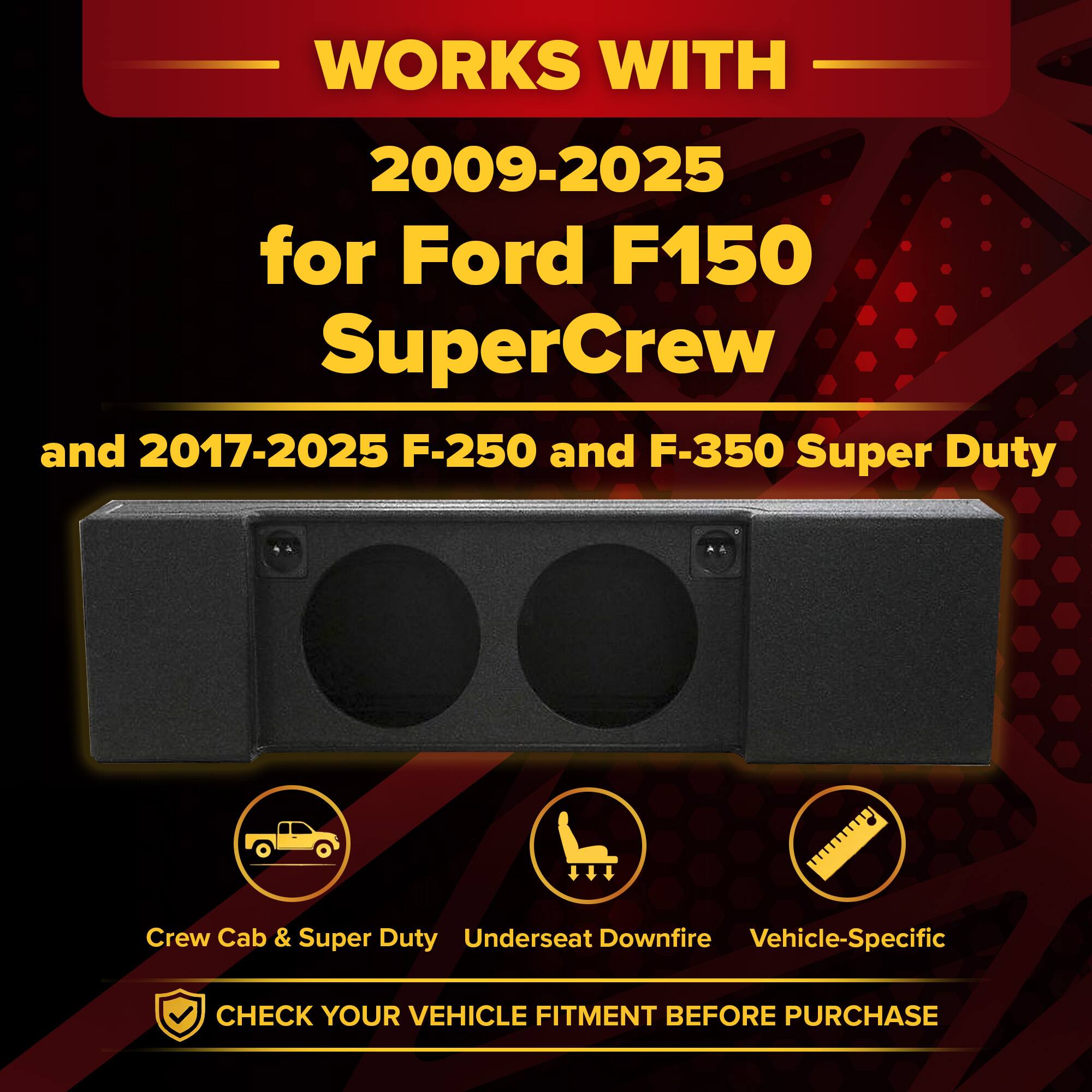 WORKS WITH  
2009-2025 for Ford F150 SuperCrew  
and 2017-2025 F-250 and F-350 Super Duty  

Crew Cab & Super Duty  
Underseat Downfire  
Vehicle-Specific  

CHECK YOUR VEHICLE FITMENT BEFORE PURCHASE