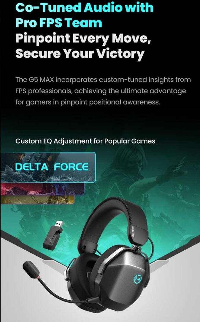 Co-Tuned Audio with Pro FPS Team  
Pinpoint Every Move, Secure Your Victory  

The G5 MAX incorporates custom-tuned insights from FPS professionals, achieving the ultimate advantage for gamers in pinpoint positional awareness.  

Custom EQ Adjustment for Popular Games  

DELTA FORCE