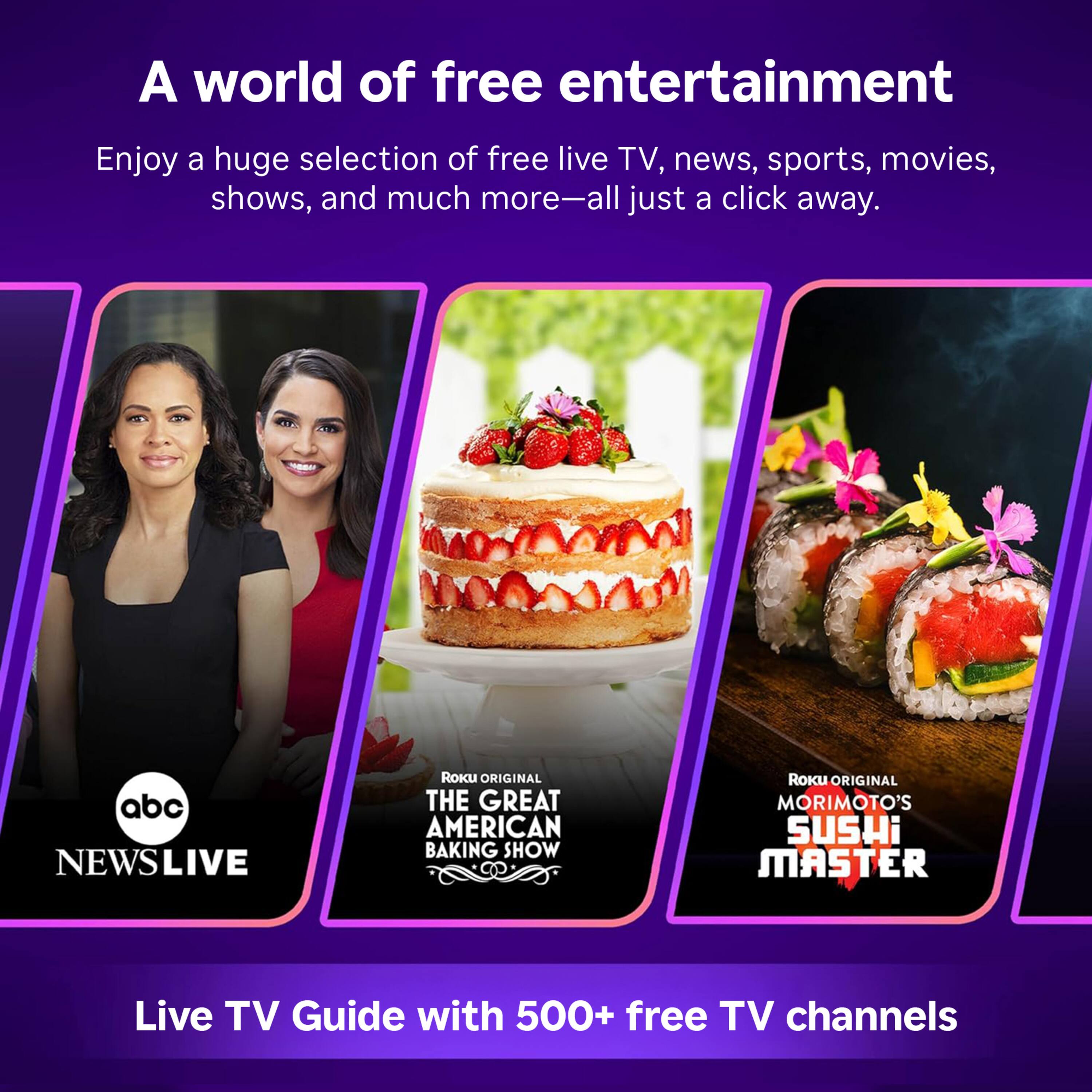 A world of free entertainment

Enjoy a huge selection of free live TV, news, sports, movies, shows, and much more—all just a click away.

abc NEWSLIVE

Roku ORIGINAL THE GREAT AMERICAN BAKING SHOW

Roku ORIGINAL MORIMOTO'S SUSHI MASTER

Live TV Guide with 500+ free TV channels