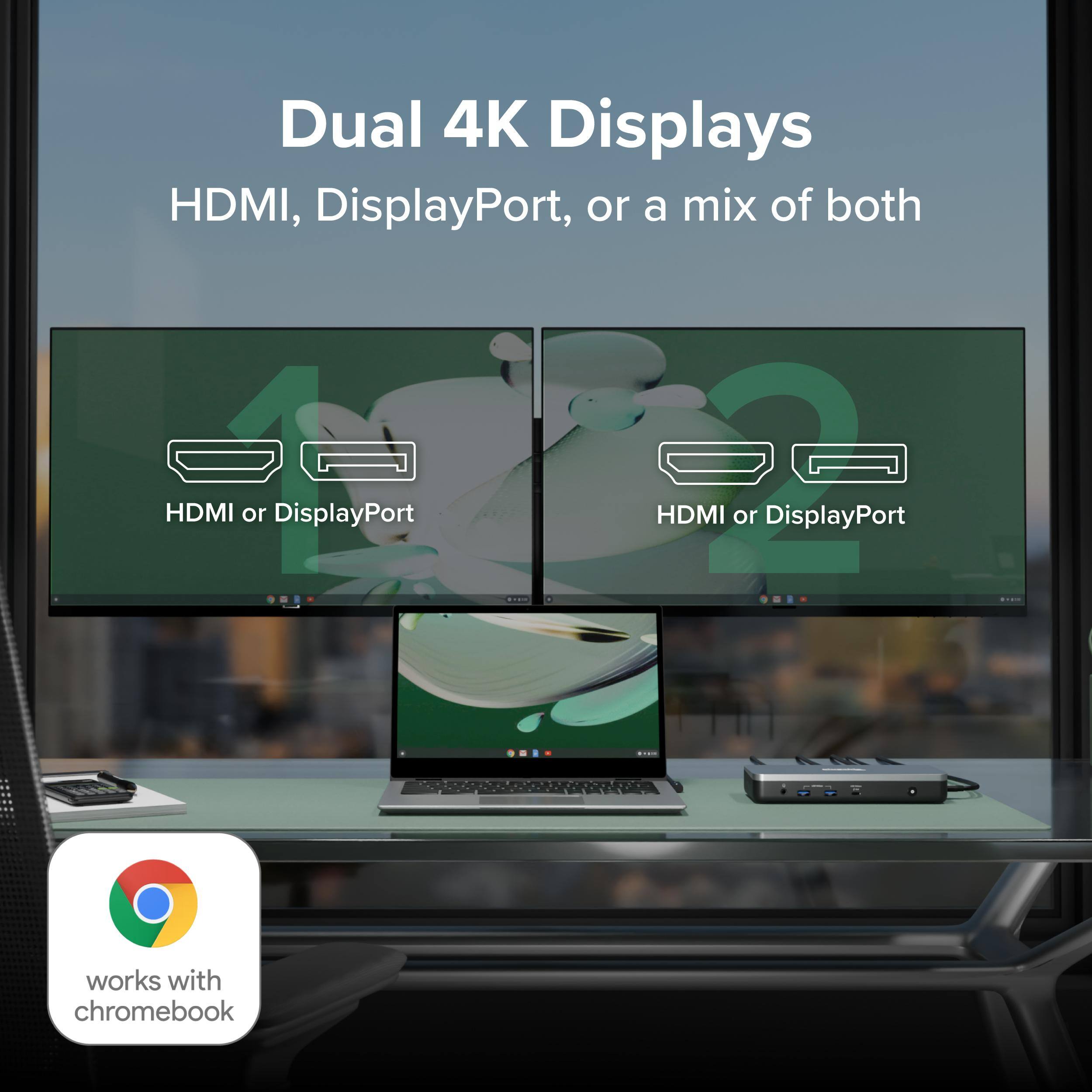 Dual 4K Displays HDMI, DisplayPort, or a mix of both HDMI or DisplayPort HDMI or DisplayPort works with chromebook