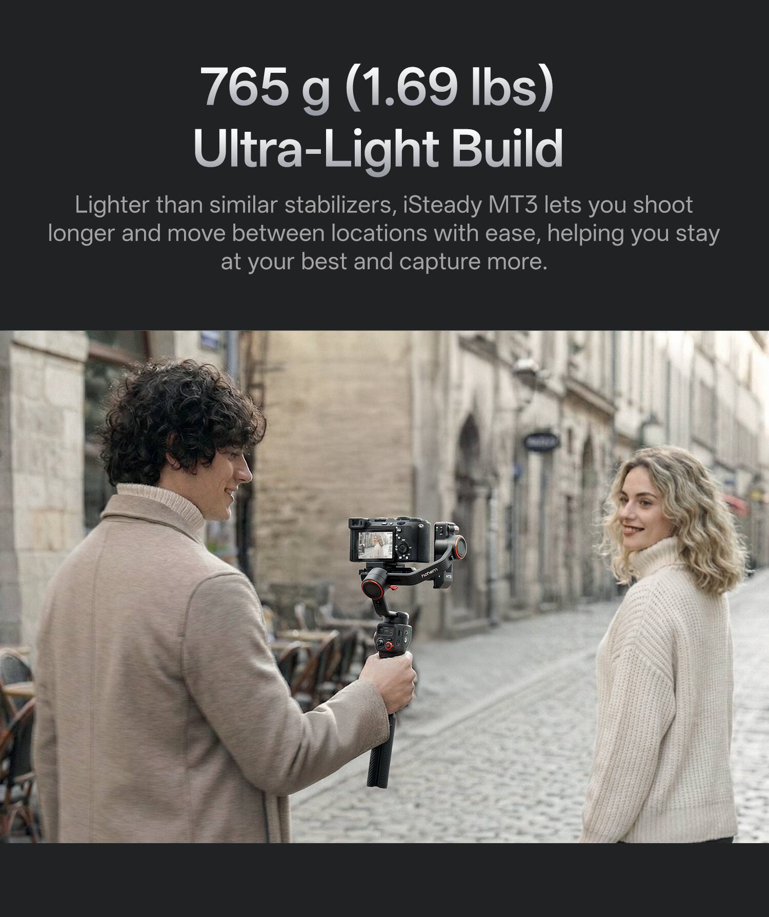765 g (1.69 lbs) Ultra-Light Build

Lighter than similar stabilizers, iSteady MT3 lets you shoot longer and move between locations with ease, helping you stay at your best and capture more.