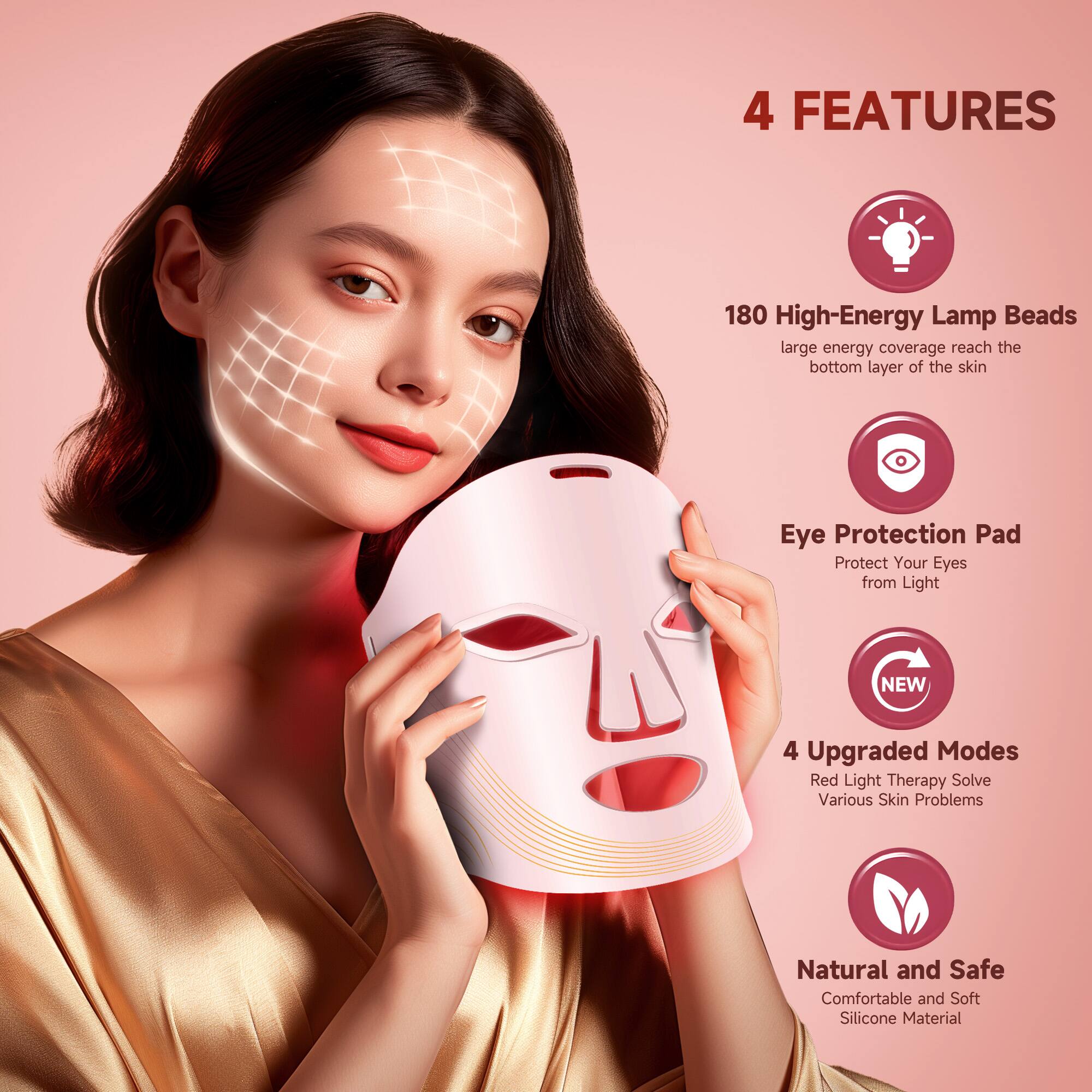 4 FEATURES

180 High-Energy Lamp Beads  
large energy coverage reach the bottom layer of the skin

Eye Protection Pad  
Protect Your Eyes from Light

4 Upgraded Modes  
Red Light Therapy Solve Various Skin Problems

Natural and Safe  
Comfortable and Soft Silicone Material