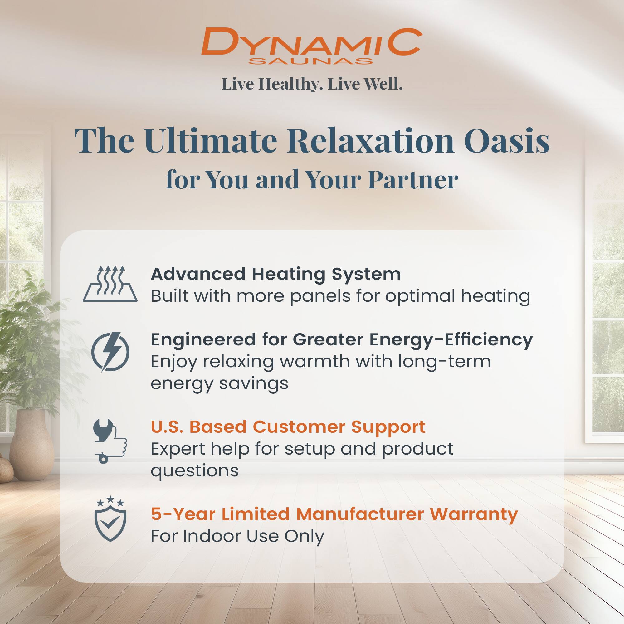 DYNAMIC SAUNAS  
Live Healthy. Live Well.  

The Ultimate Relaxation Oasis for You and Your Partner  

- Advanced Heating System  
  Built with more panels for optimal heating  

- Engineered for Greater Energy-Efficiency  
  Enjoy relaxing warmth with long-term energy savings  

- U.S. Based Customer Support  
  Expert help for setup and product questions  

- 5-Year Limited Manufacturer Warranty  
  For Indoor Use Only