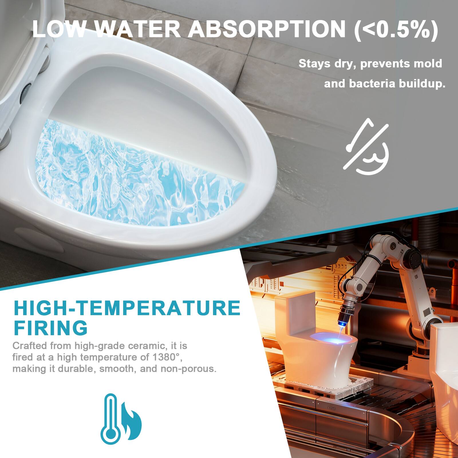 LOW WATER ABSORPTION (<0.5%)  
Stays dry, prevents mold and bacteria buildup.

HIGH-TEMPERATURE FIRING  
Crafted from high-grade ceramic, it is fired at a high temperature of 1380°, making it durable, smooth, and non-porous.