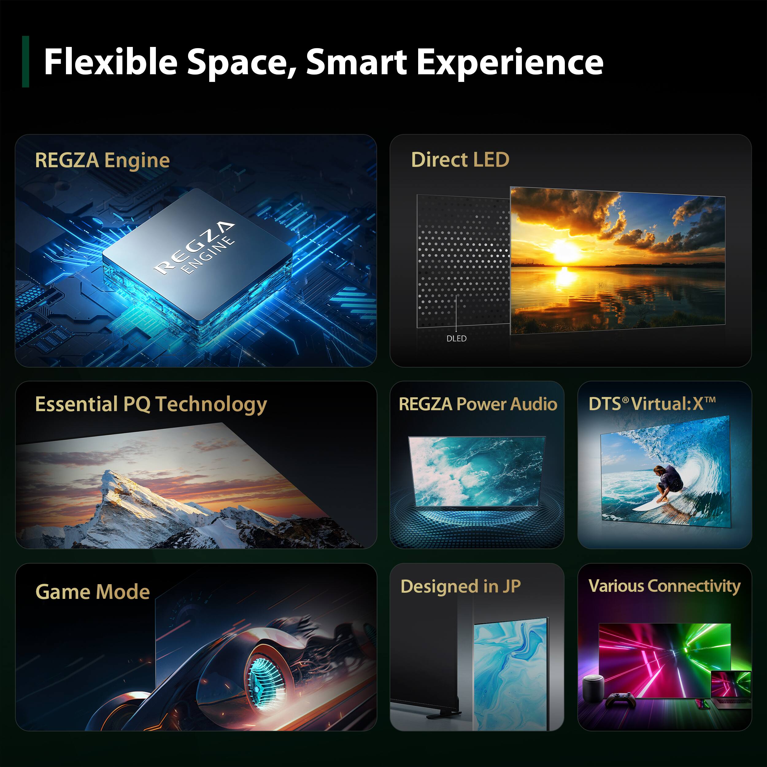 Flexible Space, Smart Experience

REGZA Engine
Direct LED
Essential PQ Technology
REGZA Power Audio
DTS Virtual:X™
Game Mode
Designed in JP
Various Connectivity