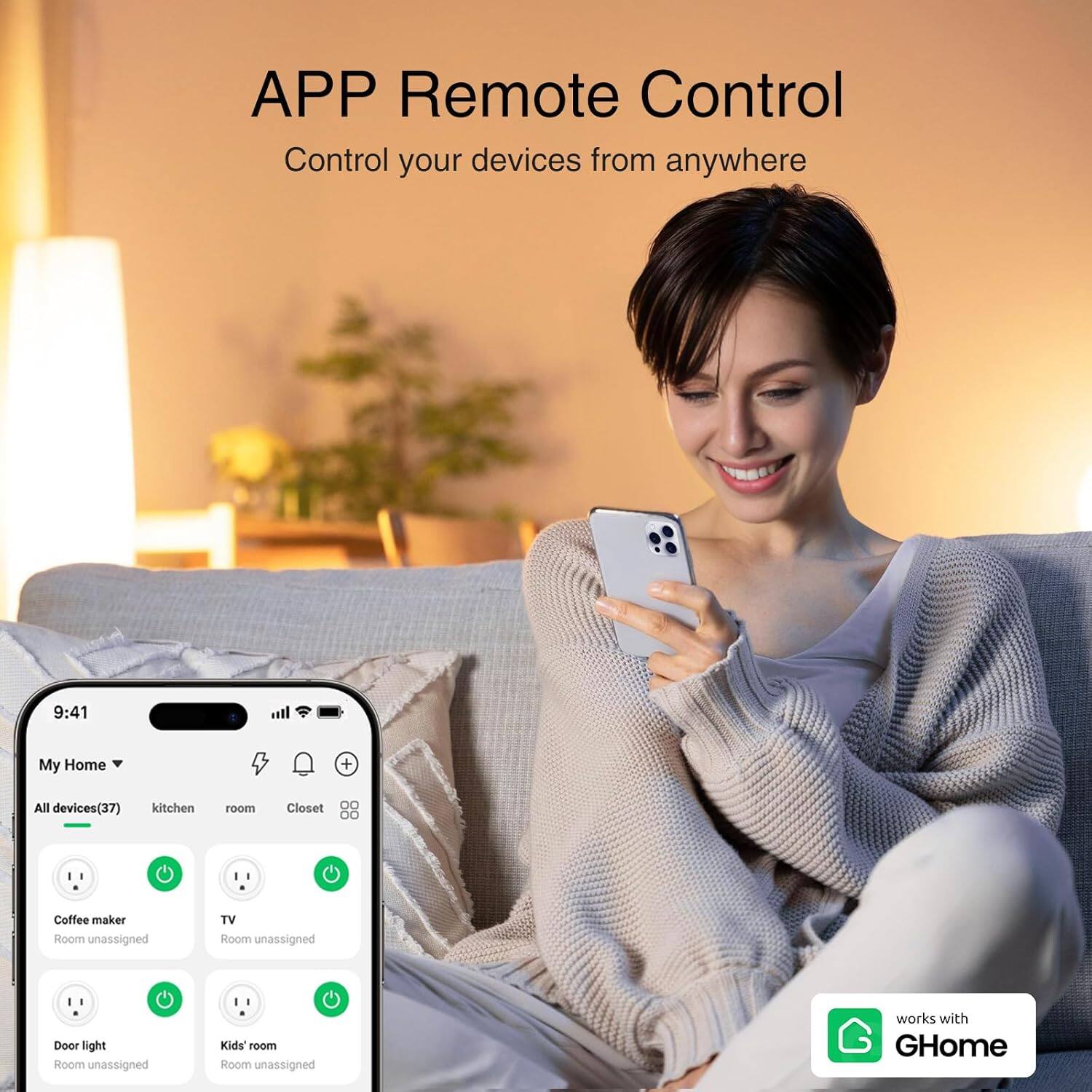 APP Remote Control  
Control your devices from anywhere  

9:41  
My Home  
All devices (37)  
kitchen  
room  
Closet  
Coffee maker  
Room unassigned  
TV  
Room unassigned  
Door light  
Room unassigned  
Kids' room  
Room unassigned  

works with GHome