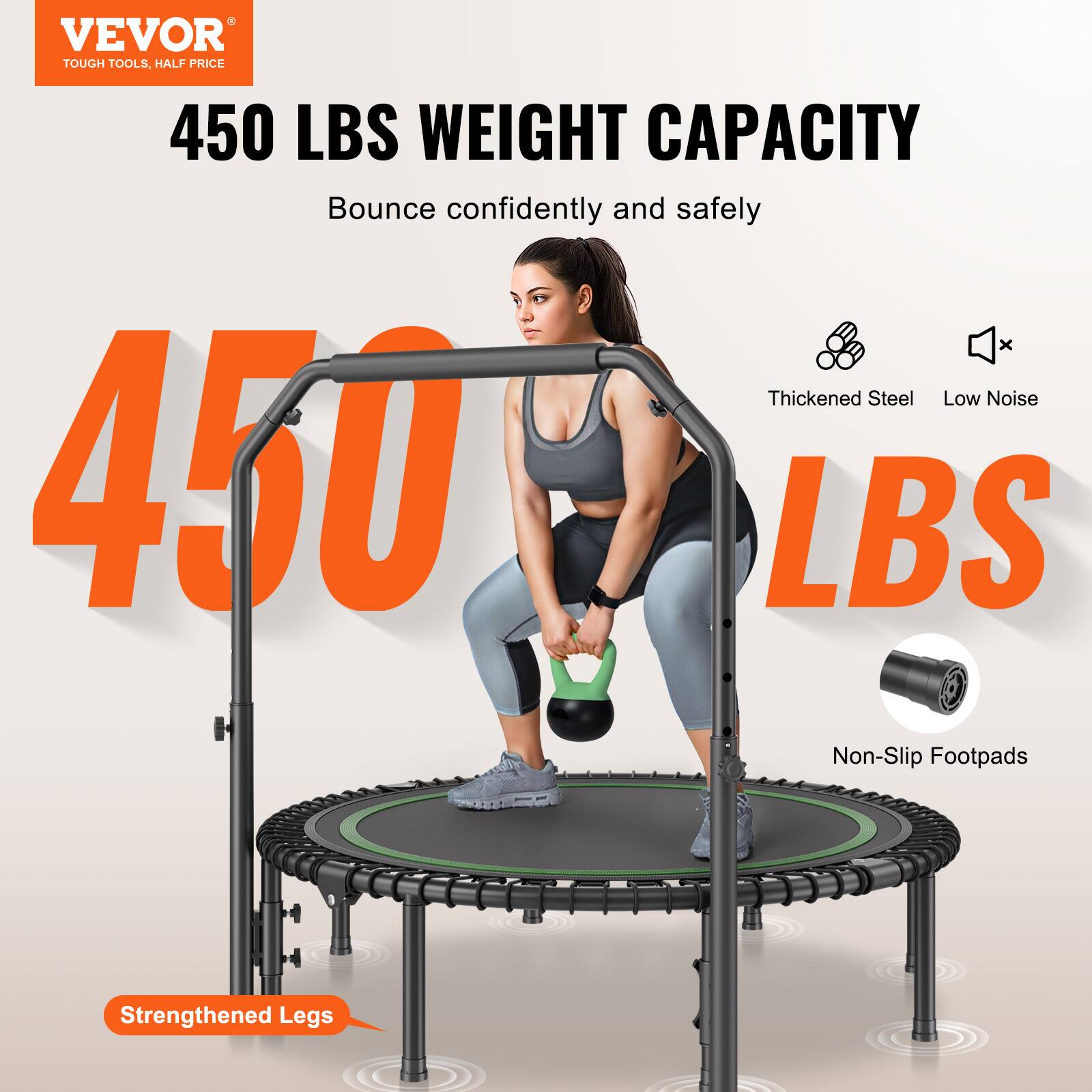VEVOR  
TOUGH TOOLS, HALF PRICE  

450 LBS WEIGHT CAPACITY  
Bounce confidently and safely  

450 LBS  

Thickened Steel  
Low Noise  
Non-Slip Footpads  
Strengthened Legs