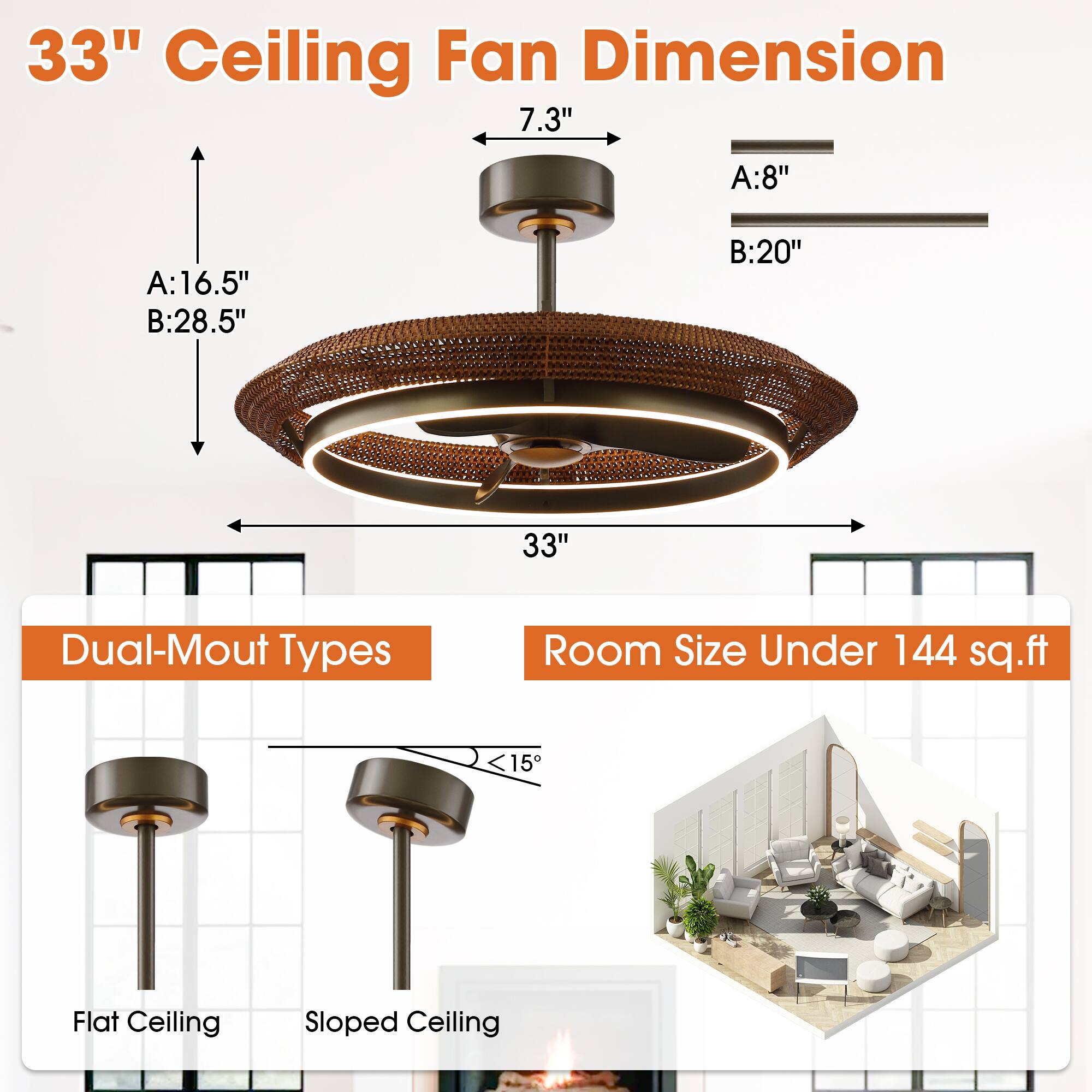33" Ceiling Fan Dimension

- 7.3"
- A: 8"
- B: 20"
- A: 16.5"
- B: 28.5"

Dual-Mount Types

- Flat Ceiling
- Sloped Ceiling

Room Size Under 144 sq.ft