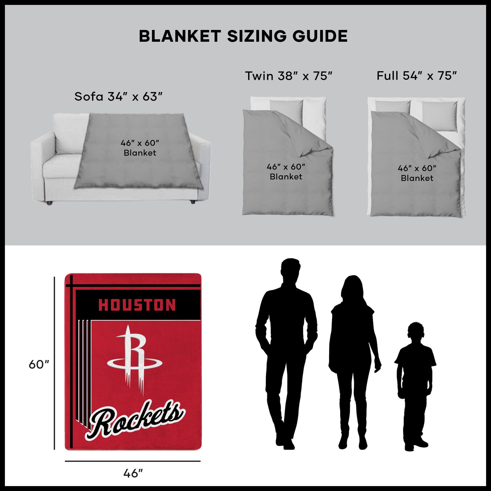 BLANKET SIZING GUIDE

Sofa 34" x 63"  
46" x 60" Blanket

Twin 38" x 75"  
46" x 60" Blanket

Full 54" x 75"  
46" x 60" Blanket

HOUSTON  
Rockets  
46" x 60"