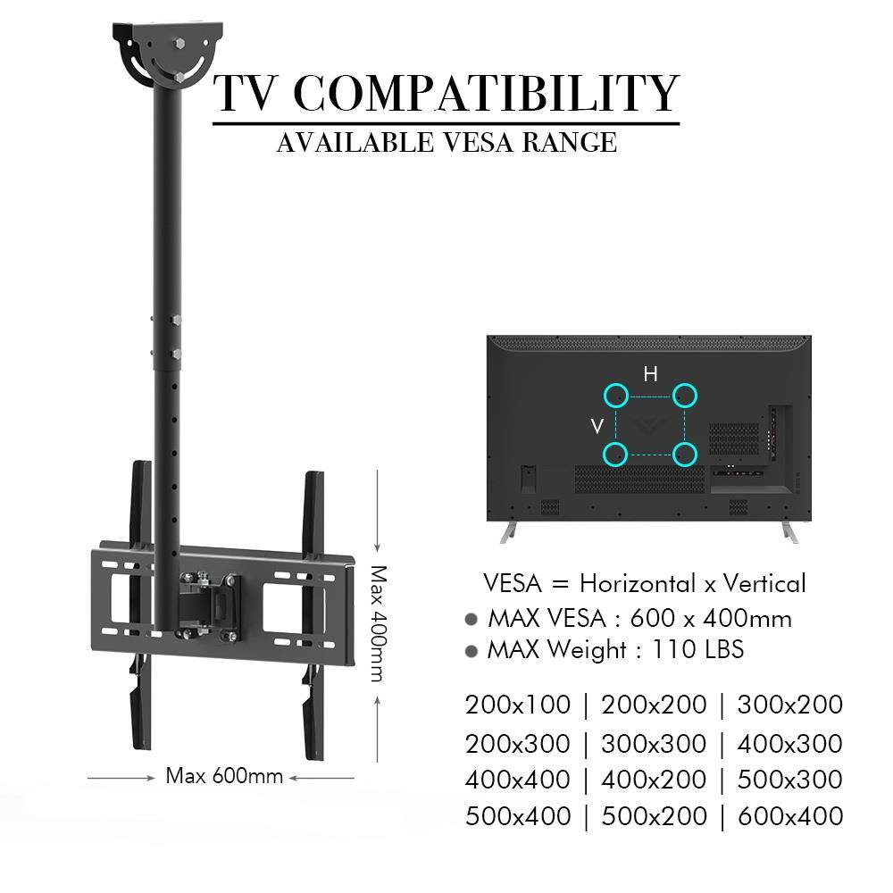 TV COMPATIBILITY  
AVAILABLE VESA RANGE  

VESA = Horizontal x Vertical  
MAX VESA: 600 x 400mm  
MAX Weight: 110 LBS  

200x100 | 200x200 | 300x200  
200x300 | 300x300 | 400x300  
400x400 | 400x200 | 500x300  
500x400 | 500x200 | 600x400  

Max 600mm  
Max 400mm