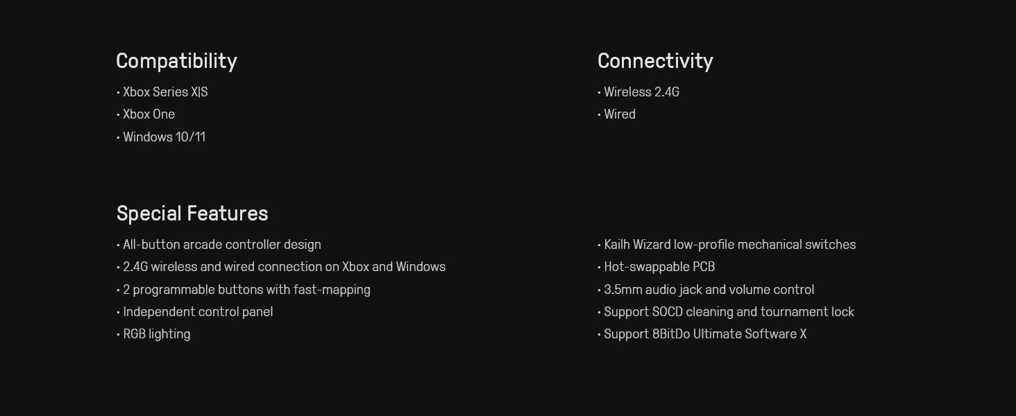 **Compatibility**
- Xbox Series X/S
- Xbox One
- Windows 10/11

**Connectivity**
- Wireless 2.4G
- Wired

**Special Features**
- All-button arcade controller design
- 2.4G wireless and wired connection on Xbox and Windows
- 2 programmable buttons with fast-mapping
- Independent control panel
- RGB lighting
- Kailh Wizard low-profile mechanical switches
- Hot-swappable PCB
- 3.5mm audio jack and volume control
- Support SOCD cleaning and tournament lock
- Support 8BitDo Ultimate Software X