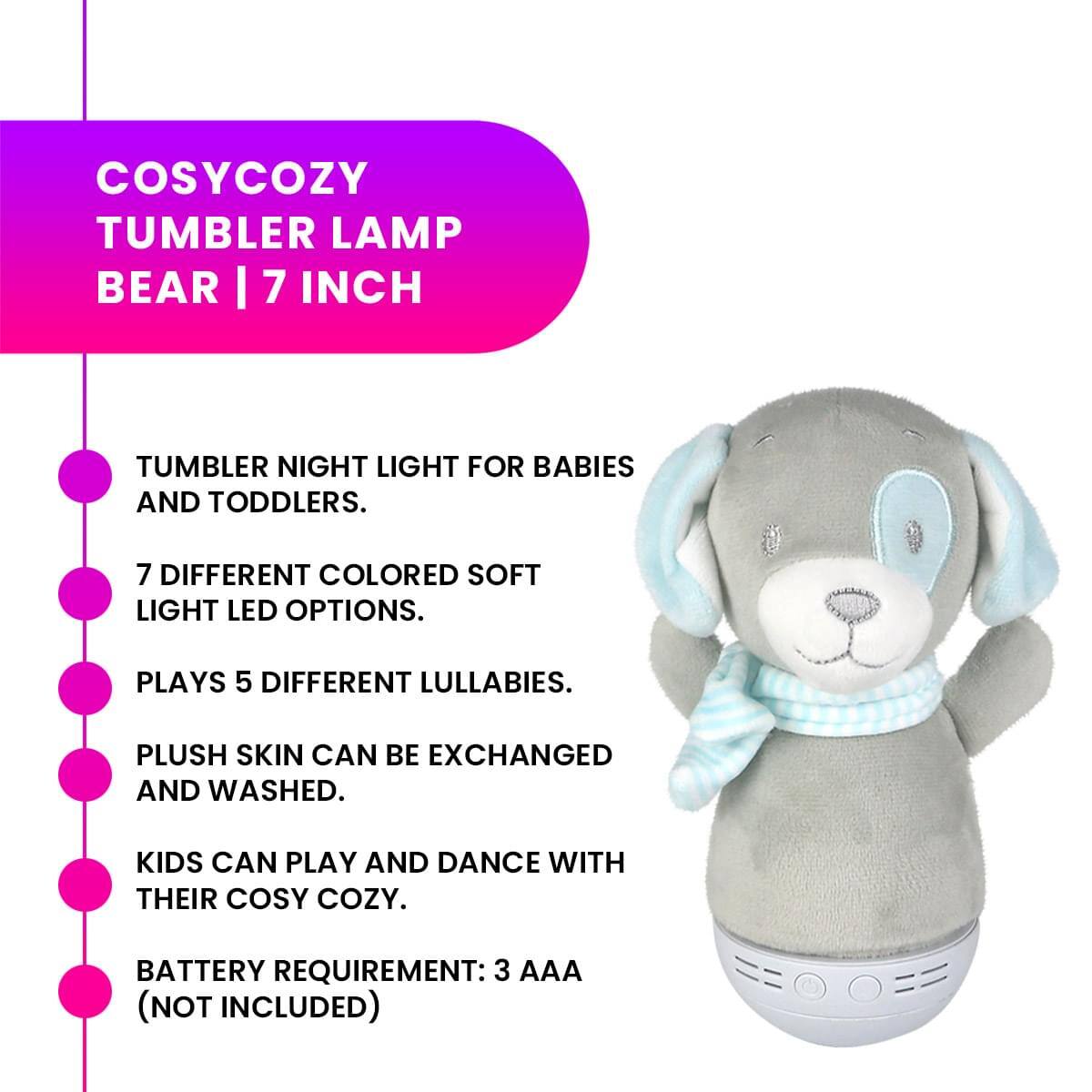 COSYCOZY TUMBLER LAMP BEAR | 7 INCH

- TUMBLER NIGHT LIGHT FOR BABIES AND TODDLERS.
- 7 DIFFERENT COLORED SOFT LIGHT LED OPTIONS.
- PLAYS 5 DIFFERENT LULLABIES.
- PLUSH SKIN CAN BE EXCHANGED AND WASHED.
- KIDS CAN PLAY AND DANCE WITH THEIR COSY COZY.
- BATTERY REQUIREMENT: 3 AAA (NOT INCLUDED)