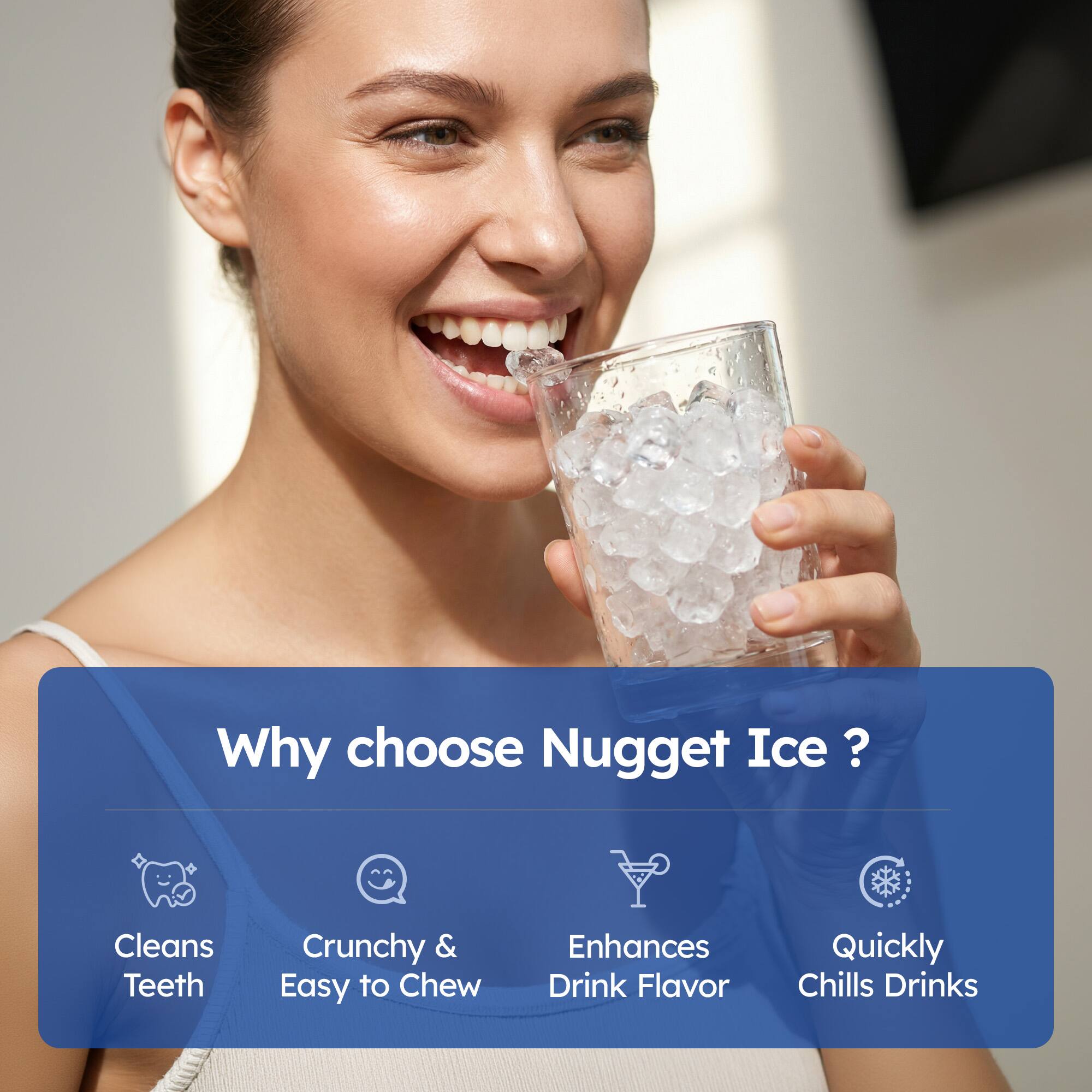 Why choose Nugget Ice?

- Cleans Teeth
- Crunchy & Easy to Chew
- Enhances Drink Flavor
- Quickly Chills Drinks