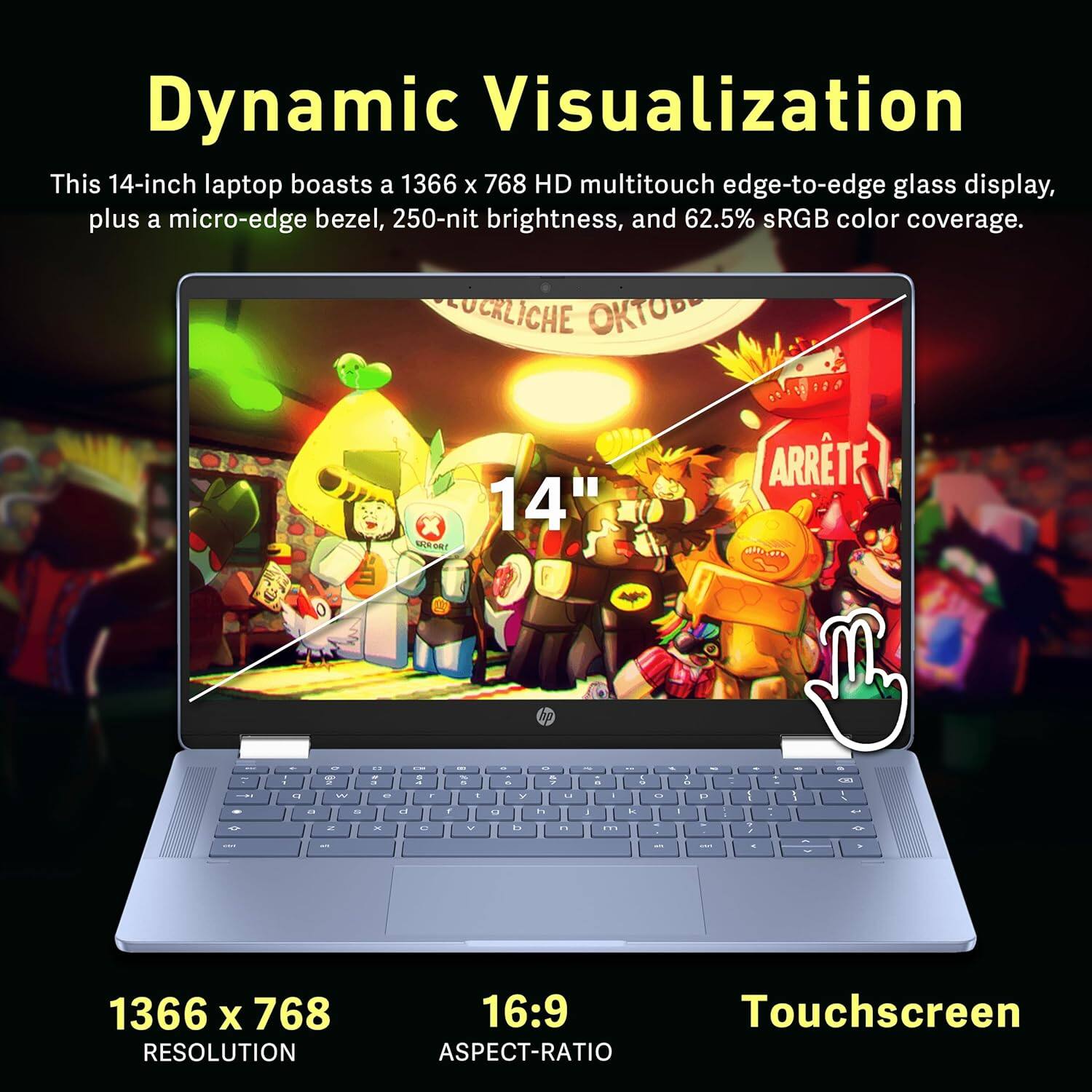 Dynamic Visualization

This 14-inch laptop boasts a 1366 x 768 HD multitouch edge-to-edge glass display, plus a micro-edge bezel, 250-nit brightness, and 62.5% sRGB color coverage.

1366 x 768 RESOLUTION  
16:9 ASPECT-RATIO  
Touchscreen