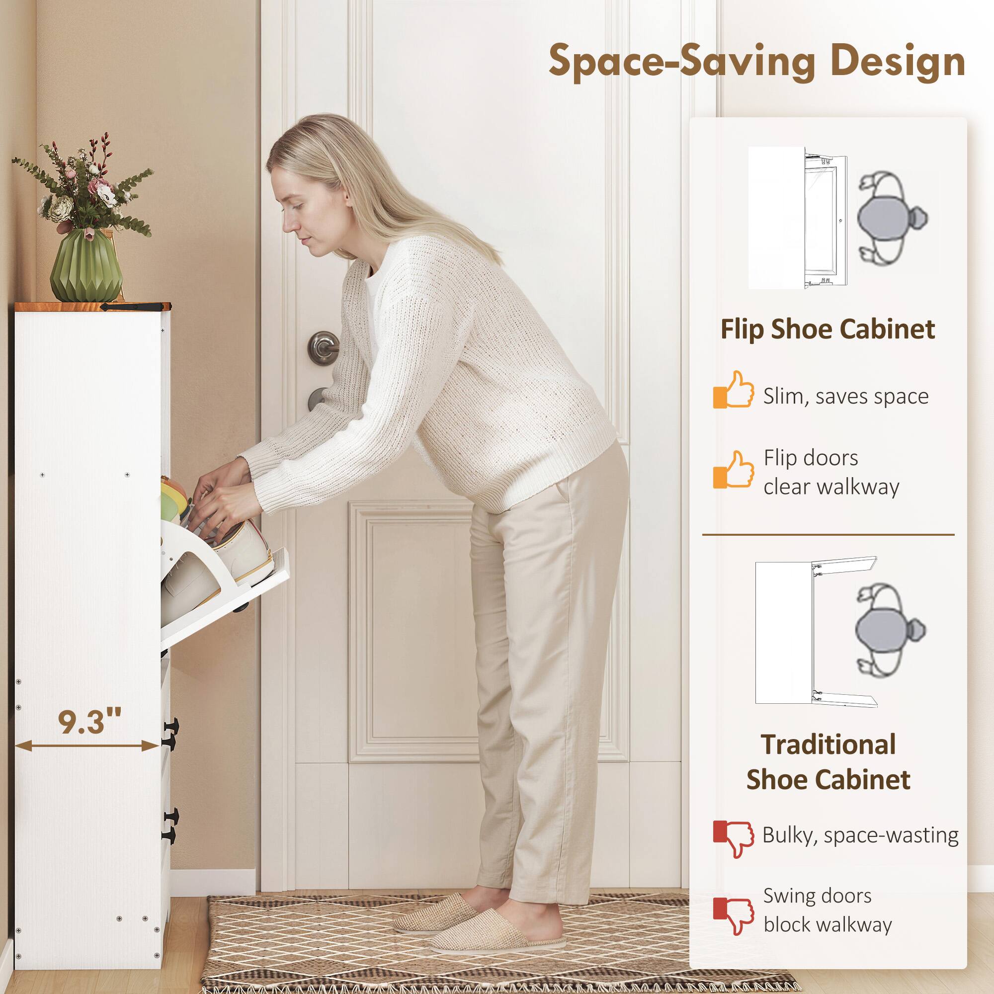 Space-Saving Design

Flip Shoe Cabinet
- Slim, saves space
- Flip doors clear walkway

Traditional Shoe Cabinet
- Bulky, space-wasting
- Swing doors block walkway

9.3"