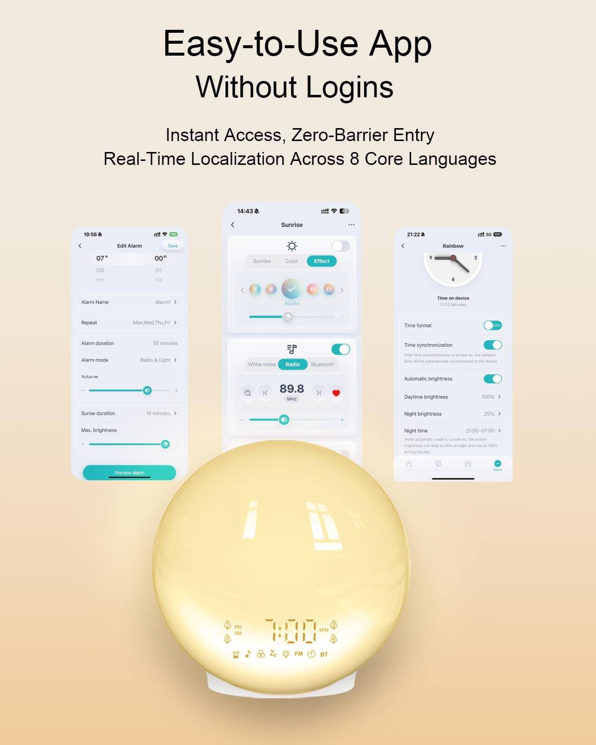 Easy-to-Use App Without Logins  
Instant Access, Zero-Barrier Entry  
Real-Time Localization Across 8 Core Languages  

Edit Alarm  
Alarm Name  
Repeat Mon, Wed, Thu, Fri  
Alarm duration 30 minutes  
Alarm mode Radio & Light  
Volume  
Sunrise duration 10 minutes  
Max. brightness  

Time format  
Time synchronization  
Automatic brightness  
Daytime brightness 100%  
Night brightness 29%  
Night time 21:30-07:00  

Effect  
Sunrise  
Color  
Aurora  
White noise  
Radio  
89.8 MHz  

Bluetooth  

Time on device  
Time synchronization  
Automatic brightness  
Daytime brightness 100%  
Night brightness 25%  
Night time 21:30-07:00  

Preview alarm  

7:00  
PM AM  
FM BT