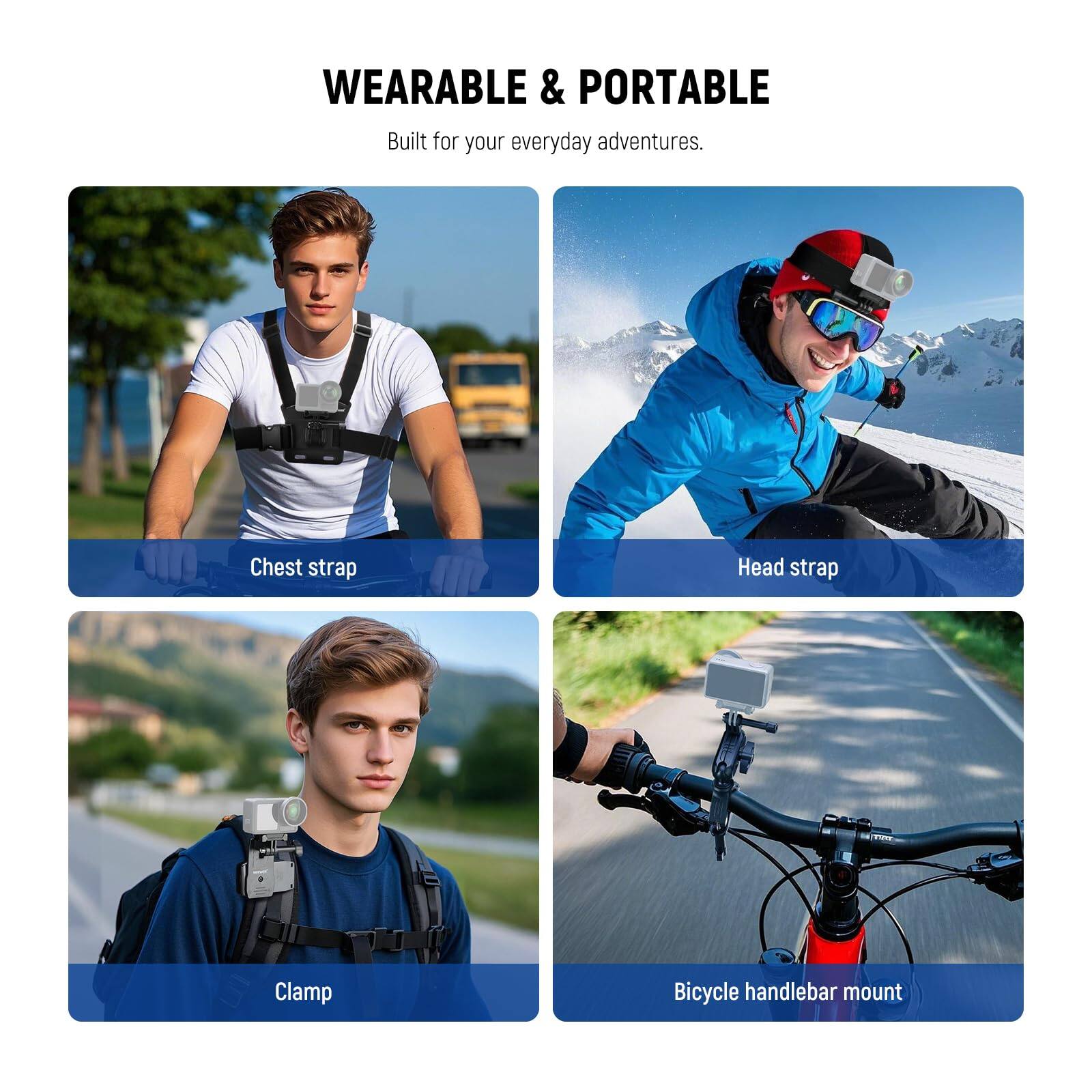 WEARABLE & PORTABLE  
Built for your everyday adventures.

- Chest strap
- Head strap
- Clamp
- Bicycle handlebar mount