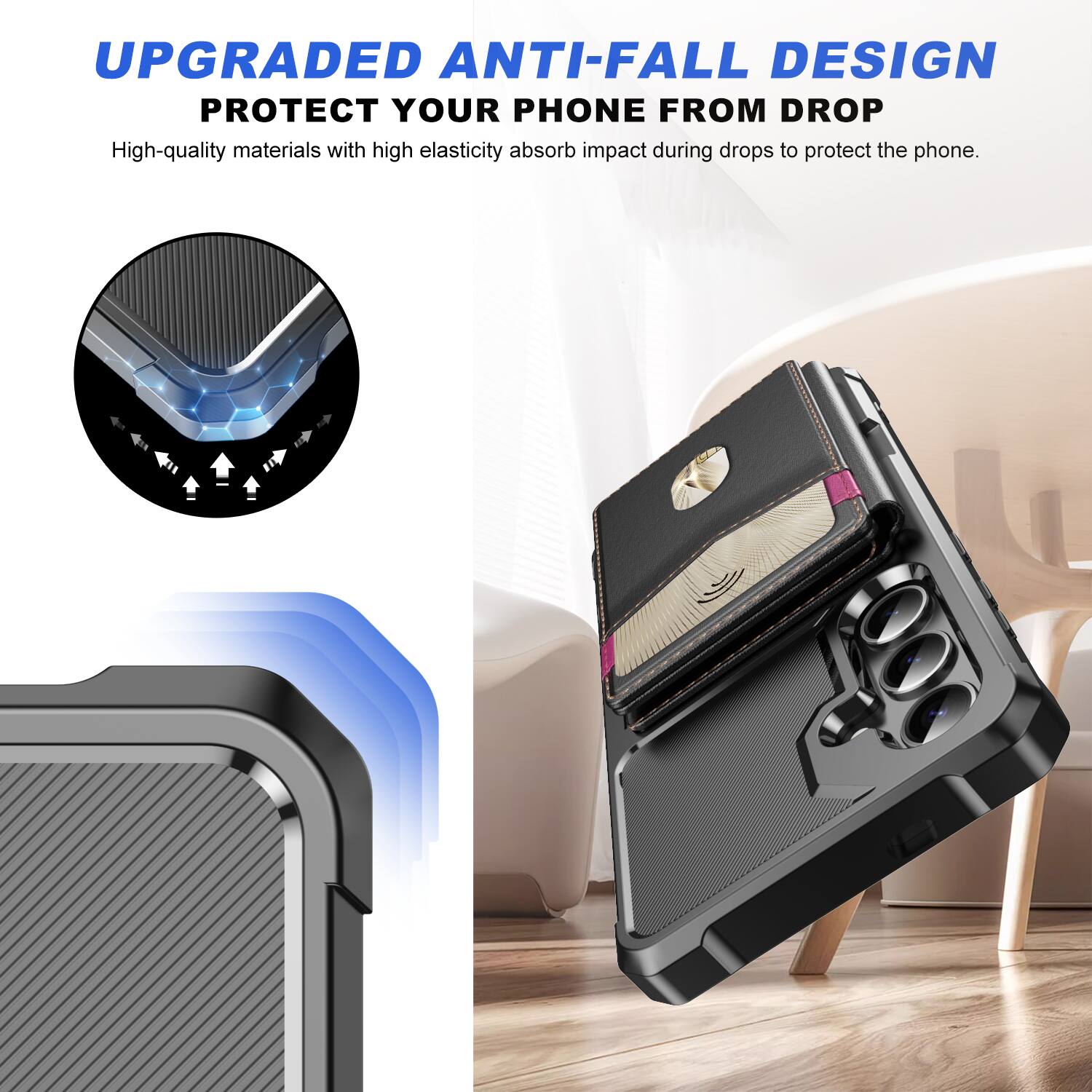 UPGRADED ANTI-FALL DESIGN  
PROTECT YOUR PHONE FROM DROP  

High-quality materials with high elasticity absorb impact during drops to protect the phone.