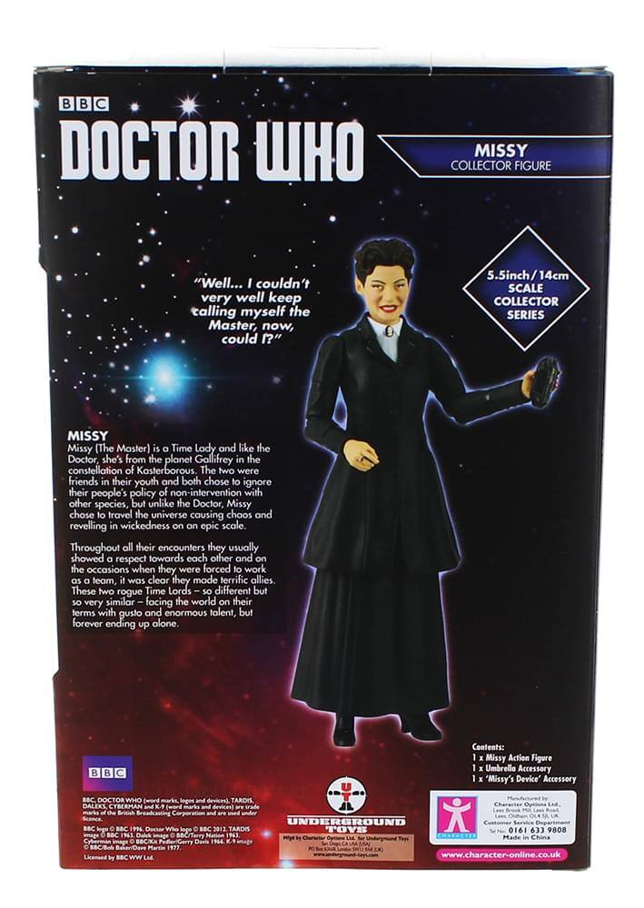 BBC DOCTOR WHO MISSY COLLECTOR FIGURE  
"**Well... I couldn't very well keep calling myself the Master, now, could I?**"  
5.5inch/14cm SCALE COLLECTOR SERIES MISSY (The Master)  

Missy is a Time Lady and like the Doctor, she's from the planet Gallifrey in the constellation of Kasterborous. The two were friends in their youth and both chose to ignore their people's policy of non-intervention with other species, but unlike the Doctor, Missy chose to travel the universe causing chaos and reveling in wickedness on an epic scale. Throughout all their encounters they usually showed respect towards each other and on the occasions when they were forced to work as a team, it was clear they made terrific allies. These two rogue Time Lords - so different but so very similar - facing the world on their terms with gusto and enormous talent, but forever ending up alone.  

Contents:  
- Missy Action Figure  
- Umbrella Accessory  
- "Missy's Device" Accessory  

BBC DOCTOR WHO (word marks, logos and devices)