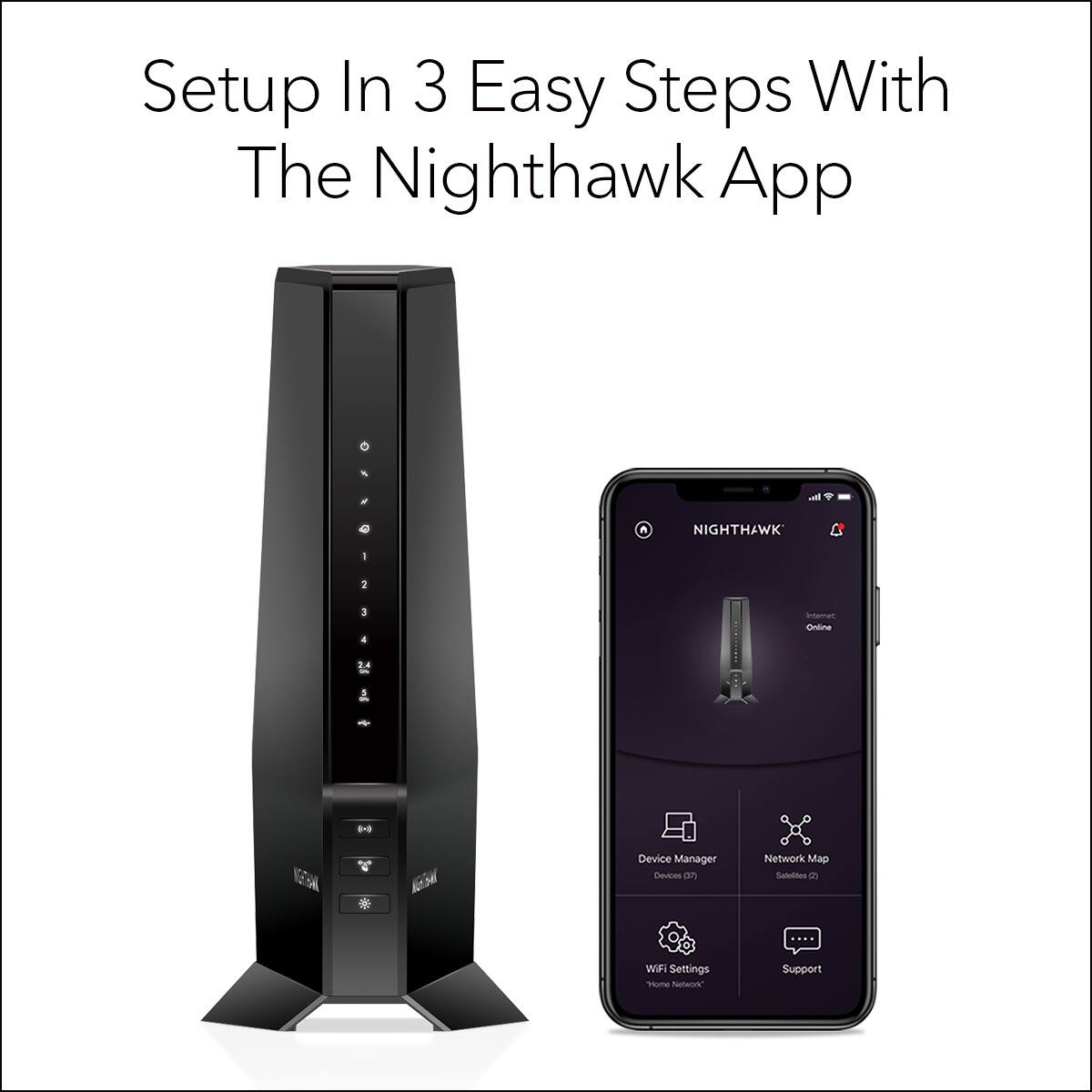 Setup In 3 Easy Steps With The Nighthawk App

Nighthawk

- Device Manager
- Network Map
- Wi-Fi Settings
- Support

Home Network

Online

Devices (7)
Satellites (2)