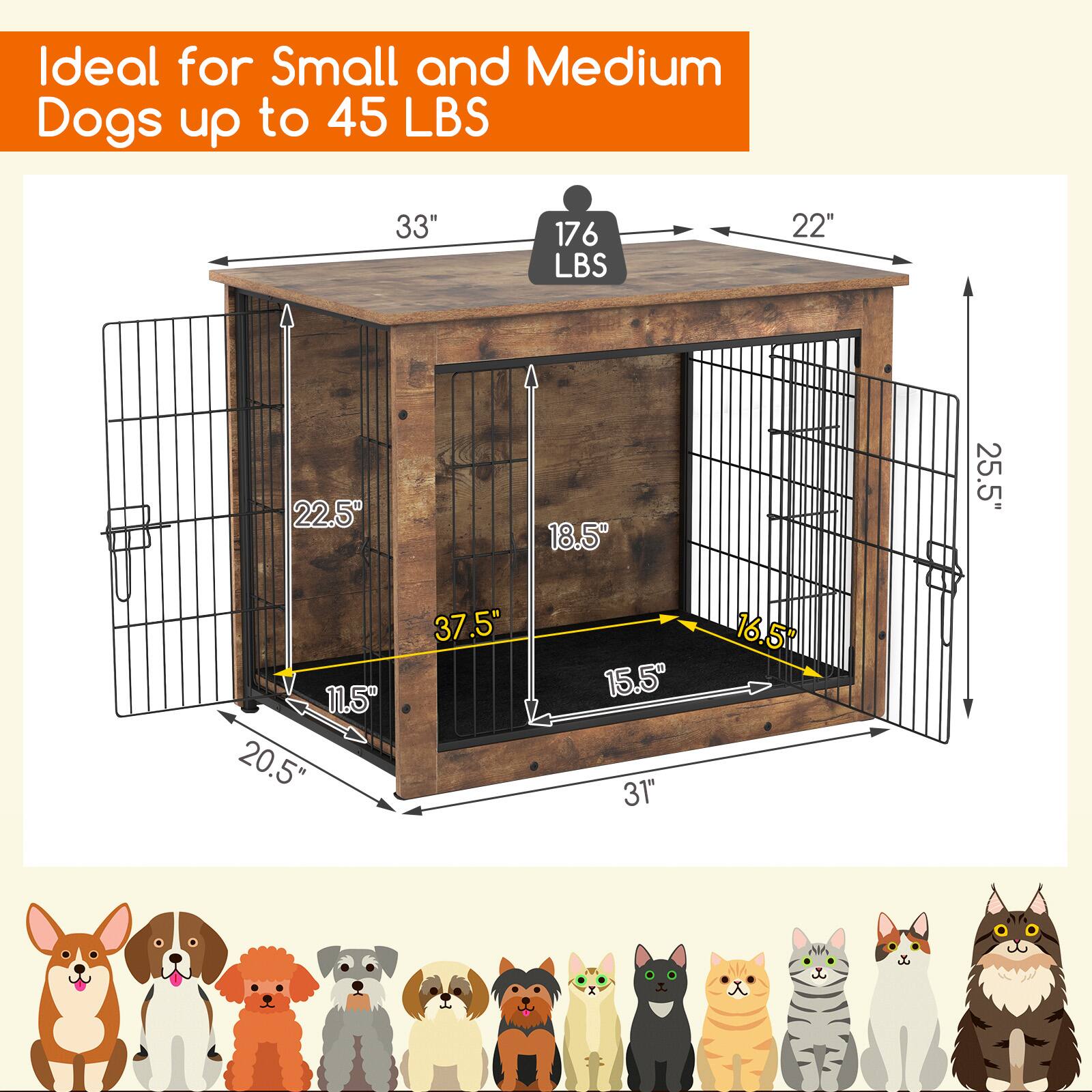 Ideal for Small and Medium Dogs up to 45 LBS

- 33" (width)
- 22" (depth)
- 22.5" (height)
- 25.5" (height of the door)
- 37.5" (length of the table)
- 20.5" (width of the table)
- 11.5" (height of the table)
- 15.5" (height of the door)
- 31" (length of the door)
- 16.5" (height of the door)
- 176 LBS (weight capacity)
